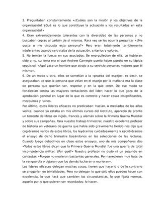 3. Preguntaban constantemente «¿Cuáles son la misión y los objetivos de la
organización? ¿Qué es lo que constituye la actuación y los resultados en esta
organización?»
4. Eran extremadamente tolerantes con la diversidad de las personas y no
buscaban copias al carbón de sí mismos. Rara vez se les ocurría preguntar «¿Me
gusta o me disgusta esta persona?» Pero eran totalmente terriblemente
intolerantes cuando se trataba de la actuación, criterios y valores.
5. No temían la fuerza en sus asociados. Se enorgullecían de ella. Lo hubieran
oído o no, su lema era el que Andrew Carnegie quería haber puesto en su lápida
sepulcral: «Aquí yace un hombre que atrajo a su servicio personas mejores que él
mismo».
6. De un modo u otro, ellos se sometían a la «prueba del espejo», es decir, se
aseguraban de que la persona que veían en el espejo por la mañana era la clase
de persona que querían ser, respetar y en la que creer. De ese modo se
fortalecían contra las mayores tentaciones del líder: hacer lo que goza de la
aprobación general en lugar de lo que es correcto y hacer cosas insignificantes,
mezquinas y ruines.
Por último, estos líderes eficaces no predicaban: hacían. A mediados de los años
veinte, cuando yo estaba en mis últimos cursos del Instituto, apareció de pronto
un torrente de libros en inglés, francés y alemán sobre la Primera Guerra Mundial
y sobre sus campañas. Para nuestro trabajo trimestral, nuestro excelente profesor
de historia un veterano de guerra que había sido gravemente herido nos dijo que
cogiéramos varios de estos libros, los leyéramos cuidadosamente y escribiéramos
el ensayo de dicho trimestre basándonos en las selecciones de las lecturas.
Cuando luego debatimos en clase estos ensayos, uno de mis compañeros dijo
«Todos estos libros dicen que la Primera Guerra Mundial fue una guerra de total
incompetencia militar. ¿Por qué?» Nuestro profesor no dudó ni un segundo en
contestar: «Porque no murieron bastantes generales. Permanecieron muy lejos de
la vanguardia y dejaron que los demás lucharan y murieran».
Los líderes eficaces delegan muchas cosas; tienen que hacerlo o de lo contrario
se ahogarían en trivialidades. Pero no delegan lo que sólo ellos pueden hacer con
excelencia, lo que hará que cambien las circunstancias, lo que fijará normas,
aquello por lo que quieren ser recordados: lo hacen.
 