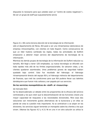 dispuesto lo necesario para que ustedes sean un “centro de costes negativos”».
De ser un grupo de staff que supuestamente servía
Figura 4.1. IEA como tercera elección de la tecnología de la información
sólo al departamento de fibras, IEA pasó a ser una intraempresa (abreviatura de
empresa intracompañía), con clientes en todo Dupont. Como consecuencia de
que un líder hubiera cambiado las reglas, todas las actividades de DuPont
empezaron a obtener mejor servicio del departamento de tecnología de la
información.
Mientras los demás grupos de tecnología de la información de DuPont reducían su
tamaño, IEA llegó a tener 120 empleados. La nueva tecnología se difundió con
toda rapidez más allá de los límites organizacionales. Se salvaron vidas, y los
clientes quedaron asombrados. Unos problemas graves de seguridad habían
quedado bajo control. Esto fue resultado del liderazgo: el liderazgo
intraempresarial directo del equipo IEA y el liderazgo indirecto del departamento
de finanzas, que creó las condiciones para que IEA pudiera llevar sus talentos
dondequiera que fueran más valiosos y ser pagada por sus servicios.
De los servicios monopolísticos de «staff» al «insourcing»
de mercado libre
Se ha desencadenado un debate entre los proponentes de la eficacia del servicio
centralizado y los que creen que la descentralización de las funciones creará una
mayor capacidad de respuesta a las necesidades divisionales. Pero esas dos
soluciones son meramente gustos alternativos de la burocracia y en ellas se
pierde de vista la cuestión más importante. Ya se centralicen o se alojen en las
divisiones, los servicios siguen teniendo un monopolio sobre los clientes a los que
sirven. (Véanse las figuras 4.2 y 4.3.) Ni en una ni en otra solución se utiliza la
 