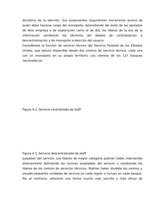 disciplina de la elección. Sus proponentes argumentan meramente acerca de
quién debe hacerse cargo del monopolio. Aprendiendo del éxito de los ejemplos
de libre empresa y de exploración como el de IEA, los líderes de la era de la
información cambiarán los términos del debate de centralización a
descentralización y de monopolio a elección del usuario.
Considérese la función de servicio técnico del Servicio Forestal de los Estados
Unidos, que estuvo disponible desde dos centros de servicio técnico, cada uno
con un monopolio en su propio territorio. Los clientes de los 127 bosques
nacionales se
Figura 4.2. Servicio centralizado de staff
Figura 4.3. Servicio descentralizado de staff
quejaban del servicio. Los líderes de mayor categoría podrían haber intervenido
directamente definiendo las normas aceptables del servicio o cambiando los
líderes de los centros de servicios técnicos. Podrían haber dividido los centros y
situado pequeñas unidades de servicio en cada región o incluso en cada bosque.
Por el contrario, utilizaron una forma mucho más sencilla y más eficaz de
 