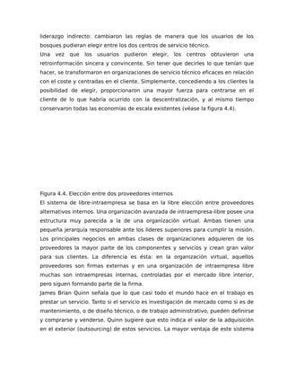 liderazgo indirecto: cambiaron las reglas de manera que los usuarios de los
bosques pudieran elegir entre los dos centros de servicio técnico.
Una vez que los usuarios pudieron elegir, los centros obtuvieron una
retroinformación sincera y convincente. Sin tener que decirles lo que tenían que
hacer, se transformaron en organizaciones de servicio técnico eficaces en relación
con el coste y centradas en el cliente. Simplemente, concediendo a los clientes la
posibilidad de elegir, proporcionaron una mayor fuerza para centrarse en el
cliente de lo que habría ocurrido con la descentralización, y al mismo tiempo
conservaron todas las economías de escala existentes (véase la figura 4.4).
Figura 4.4. Elección entre dos proveedores internos
El sistema de libre-intraempresa se basa en la libre elección entre proveedores
alternativos internos. Una organización avanzada de intraempresa-libre posee una
estructura muy parecida a la de una organización virtual. Ambas tienen una
pequeña jerarquía responsable ante los líderes superiores para cumplir la misión.
Los principales negocios en ambas clases de organizaciones adquieren de los
proveedores la mayor parte de los componentes y servicios y crean gran valor
para sus clientes. La diferencia es ésta: en la organización virtual, aquellos
proveedores son firmas externas y en una organización de intraempresa libre
muchas son intraempresas internas, controladas por el mercado libre interior,
pero siguen formando parte de la firma.
James Brian Quinn señala que lo que casi todo el mundo hace en el trabajo es
prestar un servicio. Tanto si el servicio es investigación de mercado como si es de
mantenimiento, o de diseño técnico, o de trabajo administrativo, pueden definirse
y comprarse y venderse. Quinn sugiere que esto indica el valor de la adquisición
en el exterior (outsourcing) de estos servicios. La mayor ventaja de este sistema
 