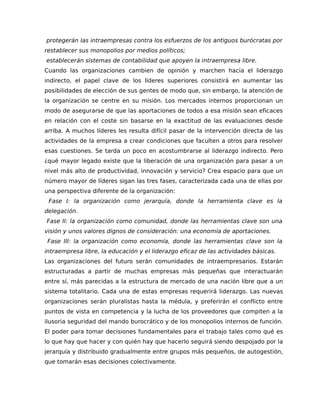 protegerán las intraempresas contra los esfuerzos de los antiguos burócratas por
restablecer sus monopolios por medios políticos;
establecerán sistemas de contabilidad que apoyen la intraempresa libre.
Cuando las organizaciones cambien de opinión y marchen hacia el liderazgo
indirecto, el papel clave de los líderes superiores consistirá en aumentar las
posibilidades de elección de sus gentes de modo que, sin embargo, la atención de
la organización se centre en su misión. Los mercados internos proporcionan un
modo de asegurarse de que las aportaciones de todos a esa misión sean eficaces
en relación con el coste sin basarse en la exactitud de las evaluaciones desde
arriba. A muchos líderes les resulta difícil pasar de la intervención directa de las
actividades de la empresa a crear condiciones que faculten a otros para resolver
esas cuestiones. Se tarda un poco en acostumbrarse al liderazgo indirecto. Pero
¿qué mayor legado existe que la liberación de una organización para pasar a un
nivel más alto de productividad, innovación y servicio? Crea espacio para que un
número mayor de líderes sigan las tres fases, caracterizada cada una de ellas por
una perspectiva diferente de la organización:
Fase I: la organización como jerarquía, donde la herramienta clave es la
delegación.
Fase II: la organización como comunidad, donde las herramientas clave son una
visión y unos valores dignos de consideración: una economía de aportaciones.
Fase III: la organización como economía, donde las herramientas clave son la
intraempresa libre, la educación y el liderazgo eficaz de las actividades básicas.
Las organizaciones del futuro serán comunidades de intraempresarios. Estarán
estructuradas a partir de muchas empresas más pequeñas que interactuarán
entre sí, más parecidas a la estructura de mercado de una nación libre que a un
sistema totalitario. Cada una de estas empresas requerirá liderazgo. Las nuevas
organizaciones serán pluralistas hasta la médula, y preferirán el conflicto entre
puntos de vista en competencia y la lucha de los proveedores que compiten a la
ilusoria seguridad del mando burocrático y de los monopolios internos de función.
El poder para tomar decisiones fundamentales para el trabajo tales como qué es
lo que hay que hacer y con quién hay que hacerlo seguirá siendo despojado por la
jerarquía y distribuido gradualmente entre grupos más pequeños, de autogestión,
que tomarán esas decisiones colectivamente.
 