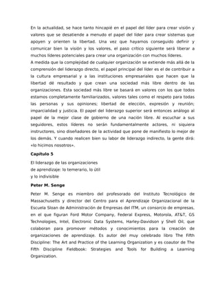 En la actualidad, se hace tanto hincapié en el papel del líder para crear visión y
valores que se desatiende a menudo el papel del líder para crear sistemas que
apoyen y orienten la libertad. Una vez que hayamos conseguido definir y
comunicar bien la visión y los valores, el paso crítico siguiente será liberar a
muchos líderes potenciales para crear una organización con muchos líderes.
A medida que la complejidad de cualquier organización se extiende más allá de la
comprensión del liderazgo directo, el papel principal del líder es el de contribuir a
la cultura empresarial y a las instituciones empresariales que hacen que la
libertad dé resultado y que crean una sociedad más libre dentro de las
organizaciones. Esta sociedad más libre se basará en valores con los que todos
estamos completamente familiarizados, valores tales como el respeto para todas
las personas y sus opiniones; libertad de elección, expresión y reunión;
imparcialidad y justicia. El papel del liderazgo superior será entonces análogo al
papel de la mejor clase de gobierno de una nación libre. Al escuchar a sus
seguidores, estos líderes no serán fundamentalmente actores, ni siquiera
instructores, sino diseñadores de la actividad que pone de manifiesto lo mejor de
los demás. Y cuando realicen bien su labor de liderazgo indirecto, la gente dirá:
«lo hicimos nosotros».
Capítulo 5
El liderazgo de las organizaciones
de aprendizaje: lo temerario, lo útil
y lo indivisible
Peter M. Senge
Peter M. Senge es miembro del profesorado del Instituto Tecnológico de
Massachusetts y director del Centro para el Aprendizaje Organizacional de la
Escuela Sloan de Administración de Empresas del ITM, un consorcio de empresas,
en el que figuran Ford Motor Company, Federal Express, Motorola, AT&T, GS
Technologies, Intel, Electronic Data Systems, Harley-Davidson y Shell Oil, que
colaboran para promover métodos y conocimientos para la creación de
organizaciones de aprendizaje. Es autor del muy celebrado libro The Fifth
Discipline: The Art and Practice of the Learning Organization y es coautor de The
Fifth Discipline Fieldbook: Strategies and Tools for Building a Learning
Organization.
 