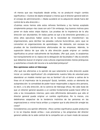 «A menos que sea impulsado desde arriba, no se producirá ningún cambio
significativo.» «Carece de objeto empezar a menos que el director general esté en
el consejo de administración.» «Nada sucederá sin la adquisición desde fuera del
control de la alta dirección.»
¿Cuántas veces hemos oído estos refranes familiares y los hemos aceptado
simplemente porque «las cosas son así»? Sin embargo, hay buenos motivos para
poner en duda estos viejos tópicos. Las pruebas de la impotencia de la alta
dirección son abundantes. En todas partes se oye a los directores generales y a
otros altos ejecutivos hablar acerca de la necesidad de «transformar» las
organizaciones, para derribar las pesadas culturas burocráticas, para «que se
conviertan en organizaciones de aprendizaje». No obstante, son escasas las
pruebas de las transformaciones afortunadas de las empresas. Además, la
suposición básica de que sólo la alta dirección puede originar un cambio
significativo es privar radicalmente de facultades. ¿Por qué, pues, lo aceptamos
tan tranquilamente en la «época de la delegación de facultades»? ¿No es extraño
que debamos buscar el originar unas culturas organizacionales menos jerárquicas
y autoritarias a través del recurso a la autoridad jerárquica?
Dos opiniones sobre el liderazgo
¿Por qué nos aferramos a la opinión de que solamente la alta dirección puede
iniciar un cambio significativo? ¿Es simplemente nuestra falta de voluntad para
abandonar un modelo mental que nos es familiar? ¿Es el temor a salirse de la
línea sin el imprimatur de la jerarquía? Quizá, también, exista un elemento de
autoprotección: la comodidad de poder hacer responsable a alguna otra persona,
es decir, a la alta dirección, de la carencia de liderazgo eficaz. No cabe duda de
que un director general opuesto a un cambio fundamental puede hacer difícil la
vida a los innovadores internos; pero esto difícilmente demuestra que sólo el
director general puede originar un cambio significativo. Por lo menos, ¿no
debiéramos sospechar de la tendencia instintiva de las personas en las
organizaciones a «mirar hacia arriba» y a esperar que la alta dirección arregle las
cosas?
Consideremos una opinión diferente: «Poco cambio significativo puede producirse
si no se impulsa desde arriba.» «Las proclamas y los programas del director
general salidos de la sede central de la compañía son un buen modo de socavar
 