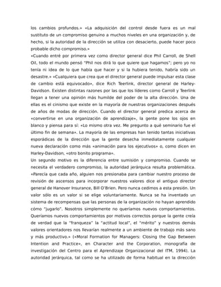 los cambios profundos.» «La adquisición del control desde fuera es un mal
sustituto de un compromiso genuino a muchos niveles en una organización y, de
hecho, si la autoridad de la dirección se utiliza con desacierto, puede hacer poco
probable dicho compromiso.»
«Cuando entré por primera vez como director general dice Phil Carroll, de Shell
Oil, todo el mundo pensó “Phil nos dirá lo que quiere que hagamos”; pero yo no
tenía ni idea de lo que había que hacer y si la hubiera tenido, habría sido un
desastre.» «Cualquiera que crea que el director general puede impulsar esta clase
de cambio está equivocado», dice Rich Teerlink, director general de Harley-
Davidson. Existen distintas razones por las que los líderes como Carroll y Teerlink
llegan a tener una opinión más humilde del poder de la alta dirección. Una de
ellas es el cinismo que existe en la mayoría de nuestras organizaciones después
de años de modas de dirección. Cuando el director general predica acerca de
«convertirse en una organización de aprendizaje», la gente pone los ojos en
blanco y piensa para sí: «Lo mismo otra vez. Me pregunto a qué seminario fue el
último fin de semana». La mayoría de las empresas han tenido tantas iniciativas
esporádicas de la dirección que la gente desecha inmediatamente cualquier
nueva declaración como más «animación para los ejecutivos» o, como dicen en
Harley-Davidson, «otro bonito programa».
Un segundo motivo es la diferencia entre sumisión y compromiso. Cuando se
necesita el verdadero compromiso, la autoridad jerárquica resulta problemática.
«Parecía que cada año, alguien nos presionaba para cambiar nuestro proceso de
revisión de ascensos para incorporar nuestros valores dice el antiguo director
general de Hanover Insurance, Bill O’Brien. Pero nunca cedimos a esta presión. Un
valor sólo es un valor si se elige voluntariamente. Nunca se ha inventado un
sistema de recompensas que las personas de la organización no hayan aprendido
cómo “jugarlo”. Nosotros simplemente no queríamos nuevos comportamientos.
Queríamos nuevos comportamientos por motivos correctos porque la gente creía
de verdad que la “franqueza” la “actitud local”, el “mérito” y nuestros demás
valores orientadores nos llevarían realmente a un ambiente de trabajo más sano
y más productivo.» («Moral Formation for Managers: Closing the Gap Between
Intention and Practice», en Character and the Corporation, monografía de
investigación del Centro para el Aprendizaje Organizacional del ITM, 1994). La
autoridad jerárquica, tal como se ha utilizado de forma habitual en la dirección
 
