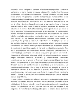 occidental, tiende a originar la sumisión, no fomenta el compromiso. Cuanto más
fuertemente se ejerce el poder jerárquico, más sumisión resulta. Sin embargo, no
existe ningún sustituto del compromiso para originar un cambio profundo. Nadie
puede forzar a otra persona a aprender si el aprendizaje implica cambios en las
convicciones y actitudes y nuevos modos fundamentales de pensar y actuar.
Un tercer motivo es que a las iniciativas de la alta dirección les suele salir el tiro
por la culata y terminan haciendo retroceder a las organizaciones en lugar de
hacerlas avanzar. Esto puede ocurrir de maneras evidentes. Por ejemplo, las
reducciones de tamaño de la alta dirección y las reorganizaciones que tienen el
efecto secundario de incrementar el miedo, la desconfianza y la competitividad
internas reducen la cooperación y la colaboración, socavando con ello todavía
más los resultados económicos. Pero también puede ocurrir de un modo más
sutil, incluso en los cambios explícitamente diseñados para mejorar el
aprendizaje. Por ejemplo, el proceso de «retroinformación de 360 grados», con el
que todos los directivos deben cumplir, no solamente refuerza una mentalidad de
sumisión sino que también disminuye la probabilidad de que las personas pongan
de manifiesto lo que Chris Argyris, de Harvard, en «Good Communication That
Blocks Real Learning» (Harvard Business Review, julio-agosto, 1994) denomina la
«información potencialmente embarazosa» que podría «producir un cambio real».
Esta clase de información solamente saldrá a la superficie cuando las personas
tengan verdadera confianza, curiosidad y responsabilidad compartida,
condiciones que por lo general no favorecen los programas obligatorios. Según
Argyris, «los programas de comunicación empresarial emanados desde la alta
dirección pueden en realidad inhibir el aprendizaje y la comunicación». Los
estudios organizacionales y los grupos de enfoque, por ejemplo, al centrar la
atención en «decirle» a la alta dirección lo que está mal, pueden bloquear el
aprendizaje porque no hacen nada para alentar la responsabilidad individual y
tienden a reforzar la actitud de que solamente la alta dirección tiene el poder de
resolver los problemas.
El valor intrínseco de estas dos opiniones alternativas correspondientes a la alta
dirección y al cambio depende totalmente de la naturaleza del cambio que se
está tratando de llevar a cabo. En general, las reorganizaciones, la reducción de
tamaño, los programas de reducción del coste en toda la empresa, o los
programas de rediseño solamente se pueden poner en práctica desde los niveles
 