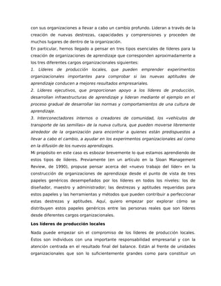 con sus organizaciones a llevar a cabo un cambio profundo. Lideran a través de la
creación de nuevas destrezas, capacidades y comprensiones y proceden de
muchos lugares de dentro de la organización.
En particular, hemos llegado a pensar en tres tipos esenciales de líderes para la
creación de organizaciones de aprendizaje que corresponden aproximadamente a
los tres diferentes cargos organizacionales siguientes:
1. Líderes de producción locales, que pueden emprender experimentos
organizacionales importantes para comprobar si las nuevas aptitudes de
aprendizaje conducen a mejores resultados empresariales.
2. Líderes ejecutivos, que proporcionan apoyo a los líderes de producción,
desarrollan infraestructuras de aprendizaje y lideran mediante el ejemplo en el
proceso gradual de desarrollar las normas y comportamientos de una cultura de
aprendizaje.
3. Interconectadores internos o creadores de comunidad, los «vehículos de
transporte de las semillas» de la nueva cultura, que pueden moverse libremente
alrededor de la organización para encontrar a quienes están predispuestos a
llevar a cabo el cambio, a ayudar en los experimentos organizacionales así como
en la difusión de los nuevos aprendizajes.
Mi propósito en este caso es esbozar brevemente lo que estamos aprendiendo de
estos tipos de líderes. Previamente (en un artículo en la Sloan Management
Review, de 1990), propuse pensar acerca del «nuevo trabajo del líder» en la
construcción de organizaciones de aprendizaje desde el punto de vista de tres
papeles genéricos desempeñados por los líderes en todos los niveles: los de
diseñador, maestro y administrador; las destrezas y aptitudes requeridas para
estos papeles y las herramientas y métodos que pueden contribuir a perfeccionar
estas destrezas y aptitudes. Aquí, quiero empezar por explorar cómo se
distribuyen estos papeles genéricos entre las personas reales que son líderes
desde diferentes cargos organizacionales.
Los líderes de producción locales
Nada puede empezar sin el compromiso de los líderes de producción locales.
Éstos son individuos con una importante responsabilidad empresarial y con la
atención centrada en el resultado final del balance. Están al frente de unidades
organizacionales que son lo suficientemente grandes como para constituir un
 