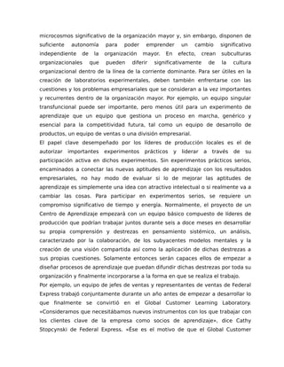 microcosmos significativo de la organización mayor y, sin embargo, disponen de
suficiente autonomía para poder emprender un cambio significativo
independiente de la organización mayor. En efecto, crean subculturas
organizacionales que pueden diferir significativamente de la cultura
organizacional dentro de la línea de la corriente dominante. Para ser útiles en la
creación de laboratorios experimentales, deben también enfrentarse con las
cuestiones y los problemas empresariales que se consideran a la vez importantes
y recurrentes dentro de la organización mayor. Por ejemplo, un equipo singular
transfuncional puede ser importante, pero menos útil para un experimento de
aprendizaje que un equipo que gestiona un proceso en marcha, genérico y
esencial para la competitividad futura, tal como un equipo de desarrollo de
productos, un equipo de ventas o una división empresarial.
El papel clave desempeñado por los líderes de producción locales es el de
autorizar importantes experimentos prácticos y liderar a través de su
participación activa en dichos experimentos. Sin experimentos prácticos serios,
encaminados a conectar las nuevas aptitudes de aprendizaje con los resultados
empresariales, no hay modo de evaluar si lo de mejorar las aptitudes de
aprendizaje es simplemente una idea con atractivo intelectual o si realmente va a
cambiar las cosas. Para participar en experimentos serios, se requiere un
compromiso significativo de tiempo y energía. Normalmente, el proyecto de un
Centro de Aprendizaje empezará con un equipo básico compuesto de líderes de
producción que podrían trabajar juntos durante seis a doce meses en desarrollar
su propia comprensión y destrezas en pensamiento sistémico, un análisis,
caracterizado por la colaboración, de los subyacentes modelos mentales y la
creación de una visión compartida así como la aplicación de dichas destrezas a
sus propias cuestiones. Solamente entonces serán capaces ellos de empezar a
diseñar procesos de aprendizaje que puedan difundir dichas destrezas por toda su
organización y finalmente incorporarse a la forma en que se realiza el trabajo.
Por ejemplo, un equipo de jefes de ventas y representantes de ventas de Federal
Express trabajó conjuntamente durante un año antes de empezar a desarrollar lo
que finalmente se convirtió en el Global Customer Learning Laboratory.
«Consideramos que necesitábamos nuevos instrumentos con los que trabajar con
los clientes clave de la empresa como socios de aprendizaje», dice Cathy
Stopcynski de Federal Express. «Ése es el motivo de que el Global Customer
 