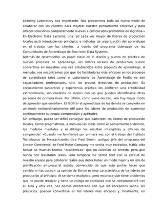 Learning Laboratory sea importante. Nos proporciona todo un nuevo modo de
colaborar con los clientes para mejorar nuestro pensamiento colectivo y para
ofrecer soluciones completamente nuevas a complicados problemas de logística.»
En Electronic Data Systems, una red cada vez mayor de líderes de producción
locales está introduciendo principios y métodos de organización del aprendizaje
en el trabajo con los clientes, a través del programa Liderazgo de las
Comunidades de Aprendizaje de Electronic Data Systems.
Además de desempeñar un papel clave en el diseño y puesta en práctica de
nuevos procesos de aprendizaje, los líderes locales de producción suelen
convertirse en maestros una vez establecidos estos procesos de aprendizaje. A
menudo, nos encontramos con que los facilitadores más eficaces en los procesos
de aprendizaje tales como el Laboratorio de Aprendizaje de FedEx no son
capacitadores profesionales, sino los propios directivos de producción. Su
conocimiento sustantivo y experiencia práctica les confieren una credibilidad
extraordinaria; son modelos de misión con los que pueden identificarse otras
personas de primera línea. Por último, como suele decirse, «no hay mejor modo
de aprender que enseñar». El facilitar el aprendizaje de los demás se convierte en
un modo extraordinariamente útil para los líderes de producción de aumentar
continuamente su propia comprensión y aptitudes.
Sin embargo, puede ser difícil conseguir que participen los líderes de producción
locales. Como pragmatistas, a menudo las ideas como el pensamiento sistémico,
los modelos mentales y el diálogo les resultan intangibles y difíciles de
comprender. «Cuando me familiaricé por primera vez con el trabajo del Instituto
Tecnológico de Massachusetts dice Fred Simon, antiguo jefe del programa del
Lincoln Continental en Ford Motor Company me sentía muy escéptico. Había oído
hablar de muchas teorías “académicas” que no carecían de sentido, pero que
nunca nos resultaron útiles. Pero tampoco me sentía feliz con la aptitud de
nuestro equipo para colaborar. Sabía que debía haber un modo mejor y mi jefe de
planificación empresarial estaba convencido de que esto podría hacer que
cambiaran las cosas.» La opinión de Simon es muy característica de los líderes de
producción al principio: él se siente escéptico, pero reconoce que tiene problemas
que no puede resolver y tiene un colega de confianza que se comprometerá con
él. Una y otra vez, nos hemos encontrado con que los escépticos sanos, sin
prejuicios, pueden convertirse en los líderes más eficaces y, finalmente, en
 