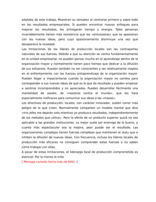 adalides de este trabajo. Muestran su sensatez al centrarse primero y sobre todo
en los resultados empresariales. Si pueden encontrar nuevos enfoques para
mejorar los resultados, les entregarán tiempo y energía. Tales personas
invariablemente tienen más resistencia que los «entusiastas» que se apasionan
con las nuevas ideas, pero cuyo apasionamiento disminuye una vez que
desaparece la novedad.
Las limitaciones de los líderes de producción locales son las contrapartes
naturales de sus fuerzas. Debido a que su atención se centra fundamentalmente
en la unidad empresarial, no pueden pensar mucho en el aprendizaje dentro de la
organización mayor y normalmente tienen poco tiempo que dedicar a la difusión
de sus esfuerzos. Pueden también no ser conscientes y ser relativamente ineptos
en el enfrentamiento con las fuerzas antiaprendizaje de la organización mayor.
Pueden llegar a impacientarse cuando la organización mayor no cambia para
corresponder a sus nuevas ideas de qué es lo que da resultado y pueden empezar
a sentirse incomprendidos y no apreciados. Pueden desarrollar fácilmente una
mentalidad de asedio, de «nosotros contra el mundo», que les hará
especialmente ineficaces para comunicar sus ideas a las «masas».
Los directivos de producción, locales, con carácter innovador, suelen correr más
peligro de lo que creen. Normalmente comparten un modelo mental que dice
«mis jefes me dejarán solo mientras yo produzca resultados, independientemente
de los métodos que utilice». Pero la oferta de un producto superior quizá no sea
aplicable a las grandes instituciones. Lo mejor suele ser enemigo de lo bueno, y
cuanto más espectacular sea la mejora, peor puede ser el resultado. Las
organizaciones complejas tienen fuerzas complejas que mantienen el statu quo e
inhiben la difusión de nuevas ideas. Con frecuencia, incluso los líderes locales de
producción más eficaces no consiguen comprender estas fuerzas o no saben
cómo trabajar con ellas.
A pesar de estas limitaciones, el liderazgo local de producción comprometido es
esencial. Por lo menos la mita
[ Mensaje cortado (tenía más de 64K). ]
 