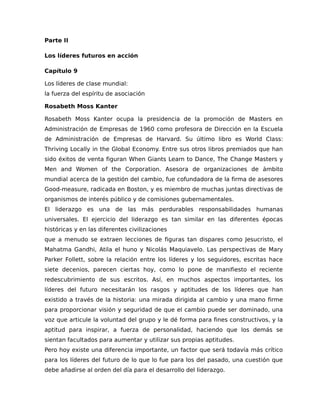 Parte II
Los líderes futuros en acción
Capítulo 9
Los líderes de clase mundial:
la fuerza del espíritu de asociación
Rosabeth Moss Kanter
Rosabeth Moss Kanter ocupa la presidencia de la promoción de Masters en
Administración de Empresas de 1960 como profesora de Dirección en la Escuela
de Administración de Empresas de Harvard. Su último libro es World Class:
Thriving Locally in the Global Economy. Entre sus otros libros premiados que han
sido éxitos de venta figuran When Giants Learn to Dance, The Change Masters y
Men and Women of the Corporation. Asesora de organizaciones de ámbito
mundial acerca de la gestión del cambio, fue cofundadora de la firma de asesores
Good-measure, radicada en Boston, y es miembro de muchas juntas directivas de
organismos de interés público y de comisiones gubernamentales.
El liderazgo es una de las más perdurables responsabilidades humanas
universales. El ejercicio del liderazgo es tan similar en las diferentes épocas
históricas y en las diferentes civilizaciones
que a menudo se extraen lecciones de figuras tan dispares como Jesucristo, el
Mahatma Gandhi, Atila el huno y Nicolás Maquiavelo. Las perspectivas de Mary
Parker Follett, sobre la relación entre los líderes y los seguidores, escritas hace
siete decenios, parecen ciertas hoy, como lo pone de manifiesto el reciente
redescubrimiento de sus escritos. Así, en muchos aspectos importantes, los
líderes del futuro necesitarán los rasgos y aptitudes de los líderes que han
existido a través de la historia: una mirada dirigida al cambio y una mano firme
para proporcionar visión y seguridad de que el cambio puede ser dominado, una
voz que articule la voluntad del grupo y le dé forma para fines constructivos, y la
aptitud para inspirar, a fuerza de personalidad, haciendo que los demás se
sientan facultados para aumentar y utilizar sus propias aptitudes.
Pero hoy existe una diferencia importante, un factor que será todavía más crítico
para los líderes del futuro de lo que lo fue para los del pasado, una cuestión que
debe añadirse al orden del día para el desarrollo del liderazgo.
 