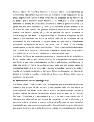 Muchos líderes de renombre histórico y muchos líderes contemporáneos de
instituciones tradicionales tuvieron éxito al centrarse en las necesidades de su
propia organización y al convertirse en los mejores abogados de los intereses de
su propio grupo. Pudieron atraer recursos a su institución y luego pudieron
defender sus límites, trazando claras distinciones entre la gente de dentro y la
gente de fuera, entre «nosotros» y «ellos» y manteniendo a cierta distancia a los
de fuera. En otro tiempo, las grandes empresas burocráticas hicieron de los
clientes una remota abstracción y sólo el personal de ventas mantenía un
contacto regular con ellos. Las organizaciones no lucrativas cortejaron en otro
tiempo a sus donantes en busca de fondos, pero no los incluyeron en las
actividades de sus programas, y algunas veces los directivos y profesionales
discutieron activamente el modo de evitar que la junta o los clientes
«interfirieran» en las decisiones profesionales. Y cada organización parecía sentir
que podía alcanzar mejor sus objetivos protegiendo su propia base, engendrando
con ello recelos acerca de sus relaciones con otras organizaciones.
Los líderes del futuro ya no pueden permitirse el mantenimiento del aislamiento.
En un mundo cada vez con menos fronteras de organizaciones no constreñidas
por límites y que están impulsadas por «la fuerza del cliente», sencillamente no
cabe esa opción. El hecho es que las personas cada vez más pueden evitar los
monopolios locales o a los proveedores locales protegidos y comprar en todo el
mundo las mejores mercancías y servicios. Dicho con brevedad, los líderes del
pasado a menudo levantaban muros. Ahora tienen que destruir esos muros y
sustituirlos por puentes.
La necesidad de líderes cosmopolitas
Los líderes deben convertirse en unos cosmopolitas que se encuentren cómodos
operando por encima de las fronteras y que puedan forjar vínculos entre las
organizaciones. Los líderes deben usar su aptitud para crear visiones, inspirar la
acción y delegar facultades en otros para alentar a las personas de las diversas
funciones, disciplinas y organizaciones a encontrar una causa común en los
objetivos que mejoran toda la industria, la comunidad, el país o el mundo y a
aumentar la tarta para todo el mundo en lugar de esforzarse por unos estrechos
intereses locales que oponen un grupo a otro, desperdiciando recursos y luchando
por reducir los trozos de la tarta. Deben convertirse en cosmopolitas que tengan
 