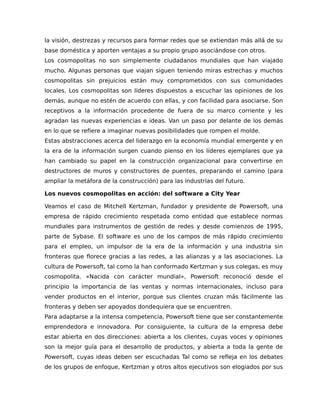 la visión, destrezas y recursos para formar redes que se extiendan más allá de su
base doméstica y aporten ventajas a su propio grupo asociándose con otros.
Los cosmopolitas no son simplemente ciudadanos mundiales que han viajado
mucho. Algunas personas que viajan siguen teniendo miras estrechas y muchos
cosmopolitas sin prejuicios están muy comprometidos con sus comunidades
locales. Los cosmopolitas son líderes dispuestos a escuchar las opiniones de los
demás, aunque no estén de acuerdo con ellas, y con facilidad para asociarse. Son
receptivos a la información procedente de fuera de su marco corriente y les
agradan las nuevas experiencias e ideas. Van un paso por delante de los demás
en lo que se refiere a imaginar nuevas posibilidades que rompen el molde.
Estas abstracciones acerca del liderazgo en la economía mundial emergente y en
la era de la información surgen cuando pienso en los líderes ejemplares que ya
han cambiado su papel en la construcción organizacional para convertirse en
destructores de muros y constructores de puentes, preparando el camino (para
ampliar la metáfora de la construcción) para las industrias del futuro.
Los nuevos cosmopolitas en acción: del software a City Year
Veamos el caso de Mitchell Kertzman, fundador y presidente de Powersoft, una
empresa de rápido crecimiento respetada como entidad que establece normas
mundiales para instrumentos de gestión de redes y desde comienzos de 1995,
parte de Sybase. El software es uno de los campos de más rápido crecimiento
para el empleo, un impulsor de la era de la información y una industria sin
fronteras que florece gracias a las redes, a las alianzas y a las asociaciones. La
cultura de Powersoft, tal como la han conformado Kertzman y sus colegas, es muy
cosmopolita. «Nacida con carácter mundial», Powersoft reconoció desde el
principio la importancia de las ventas y normas internacionales, incluso para
vender productos en el interior, porque sus clientes cruzan más fácilmente las
fronteras y deben ser apoyados dondequiera que se encuentren.
Para adaptarse a la intensa competencia, Powersoft tiene que ser constantemente
emprendedora e innovadora. Por consiguiente, la cultura de la empresa debe
estar abierta en dos direcciones: abierta a los clientes, cuyas voces y opiniones
son la mejor guía para el desarrollo de productos, y abierta a toda la gente de
Powersoft, cuyas ideas deben ser escuchadas Tal como se refleja en los debates
de los grupos de enfoque, Kertzman y otros altos ejecutivos son elogiados por sus
 