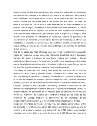 Algunas redes no solamente construyen puentes de una industria a otra sino que
también tienden puentes a los sectores lucrativos y no lucrativos. Rina Spence
abrió su primer Centro Spence para la Salud de las Mujeres en 1995 en Boston y
estuvo influida por mis ideas acerca del espíritu de asociación. En lugar de
duplicar los servicios que las instituciones establecidas estaban ya prestando (y
podrían prestar mejor), ella centró su atención en la interfaz de servicio al cliente
y formó alianzas entre su empresa con ánimo de lucro propiedad de inversores y
una serie de otras instituciones: por ejemplo, pidió a Brigham y al Hospital para
Mujeres que dirigieran un laboratorio de radiología. Exploró la posibilidad de
asociarse con un minorista y con un editor de libros de medicina para ofrecer sus
mercancías e instalaciones orientadas a lo sanitario. Y centró su atención en su
propio staff para integrar los recursos tanto externos como internos en beneficio
de sus clientes.
Una de las cosas que hace efectivas estas nuevas (o recientemente populares)
clases de relaciones es que siguen las habituales directrices para el liderazgo:
claridad de visión y creación de una fuerte cultura que incluye y delega
facultades en las personas. Pero además, la visión tiene espacio para los socios
que se beneficiarán también de ella, y la cultura produce personas fuertes que se
sienten más fuertes cuando se relacionan que cuando protegen.
Esta clase de liderazgo está viva y bien entre los miembros de la próxima
generación. Alan Khazei y Michael Brown, cofundadores y codirectores de City
Year, son ejemplos pasmosos. Creada en 1988 en Boston por estos graduados en
la Escuela de Derecho de Harvard como un Cuerpo de la Paz nacional del sector
privado, City Year se ha expandido desde entonces a Providence (Rhode Island),
Chicago, Columbus (Ohio), San José (California) y Columbia (Carolina del Sur). Un
modelo para el programa nacional de servicio a la juventud de Estados Unidos, su
impacto resuena no solamente en las mejoras para las comunidades en las que
sirven los miembros del Cuerpo sino también a través de las vidas de los
miembros del Cuerpo, mediante el compromiso de los empleados de los
patrocinadores empresariales y el crecimiento de las colaboraciones cívicas.
Seiscientos miembros del Cuerpo de City Year, con edades comprendidas entre
los diecisiete y veintitrés años, ganan 125 dólares semanales durante su año de
servicio y al graduarse reciben una subvención de 4.725 dólares para realizar
estudios en la Universidad o un bono de ahorro de 4.000 dólares. Los miembros
 
