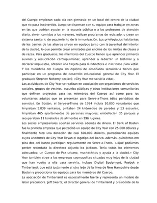 del Cuerpo empiezan cada día con gimnasia en un local del centro de la ciudad
que no pasa inadvertido. Luego se dispersan con su equipo para trabajar en zonas
en las que podrían ayudar en la escuela pública o a los profesores de atención
diaria, sirven comidas a los mayores, realizan programas de reciclado, o crean un
sistema sanitario de seguimiento de la inmunización. Los privilegiados habitantes
de los barrios de las afueras sirven en equipos junto con la juventud del interior
de la ciudad, lo que permite crear amistades por encima de los límites de clases y
de razas. Para graduarse, los miembros del Cuerpo tienen que aprender primeros
auxilios y resucitación cardiopulmonar, aprender a redactar un historial y a
declarar impuestos, obtener una tarjeta para la biblioteca e inscribirse para votar.
Y los miembros del Cuerpo sin diploma de enseñanza secundaria tienen que
participar en un programa de desarrollo educacional general de City Year. El
graduado Stephen Noltemy declaró: «City Year me salvó la vida».
Las actividades de City Year se realizan en asociación con organismos de servicios
sociales, grupos de vecinos, escuelas públicas y otras instituciones comunitarias
que definen proyectos para los miembros del Cuerpo así como para los
voluntarios adultos que se presentan para Serve-a-Thons (días periódicos de
servicio). En Boston, el Serve-a-Thons de 1994 incluía 10.000 voluntarios que
limpiaban 5.839 ventanas, pintaban 24 kilómetros de paredes y 53 escuelas,
limpiaban 465 apartamentos de personas mayores, embellecían 35 parques y
recuperaban 11 toneladas de alimentos en 296 lugares.
Los socios empresariales aportan servicios además de dinero. El Bank of Boston
fue la primera empresa que patrocinó un equipo de City Year con 25.000 dólares y
finalmente hizo una donación de casi 600.000 dólares, patrocinando equipos
cuyos uniformes de City Year llevan el logotipo del Banco. Además, quinientos em
plea dos del banco participan regularmente en Serve-a-Thons. «¿Qué podíamos
perder recordaba la directora adjunta Ira Jackson. Tenía todos los elementos
adecuados: un Cuerpo de Paz urbano, muchachitos y ayuda a la ciudad.» City
Year también atrae a las empresas cosmopolitas situadas muy lejos de la ciudad
que han vuelto a ella para servirla, incluso Digital Equipment, Reebok y
Timberland, que está justamente al otro lado de la línea de New Hampshire desde
Boston y proporciona los equipos para los miembros del Cuerpo.
La asociación de Timberland es especialmente fuerte y representa un modelo de
labor precursora. Jeff Swartz, el director general de Timberland y presidente de la
 