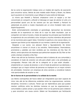 Así es como la organización trabaja como un modelo del espíritu de asociación
para encontrar socios. Detrás de este modelo están Khazei y Brown, los líderes
que lo pusieron en movimiento y que reflejan el nuevo estilo de liderazgo:
Lo mismo que Hewlett y Packard, empezaron como un equipo y se han
concentrado en compartir y difundir el liderazgo en lugar de alentar el culto a la
personalidad (quizá una de las razones por las que Hewlett y Packard ha
adelantado de pronto a rivales impulsados por un único fundador tales como
Digital Equipment).
Están extremadamente orientados al aprendizaje. Aprovechan las lecciones
sacadas de la experiencia en listas de lo «que ha dado resultado», que se
comparten con todo el mundo y tratan de expresar los principios que transferirán
la experiencia de una actividad a otra. Incluyen a muchos miembros del personal
en las reuniones para sugerir ideas. Fomentan la apertura a las nuevas ideas y no
suponen que tienen ya las respuestas en sus mentes o dentro de la organización.
Respetan a sus socios. Los abrazan literal y figuradamente. No temen
encariñarse ni cierran el círculo a los extraños. Patrocinadores, financiadores,
promotores y adalides son bien recibidos por los miembros de City Year. En
efecto, varios ejecutivos de empresas que patrocinan equipos de City Year se han
unido a tiempo completo a City Year.
Miran más allá de las fronteras. Examinan todo el sistema de una comunidad y
consideran el modo de conectar con ella para añadir valor a las actividades ya
consagradas. Piensan más allá de la categoría en la que están situados -
simplemente un «cuerpo de jóvenes» y ven el modo de potenciar sus destrezas y
conseguir que un mayor número de personas se impliquen en un mayor número
de actividades. Conectan con empresas de otros sectores y consideran todavía
más oportunidades de ampliar su red.
De la fuerza de la personalidad a la calidad de la mente
Los líderes cosmopolitas del futuro deben ser integradores que sean capaces de
mirar más allá de las diferencias evidentes entre las organizaciones, sectores,
disciplinas, funciones o culturas. Tienen que ser diplomáticos para que puedan
resolver conflictos entre las distintas maneras en que las organizaciones o
comunidades o países actúan y que pueden influir en las personas para colaborar
y para encontrar una causa común. Deben ser fecundadores por fertilización
 