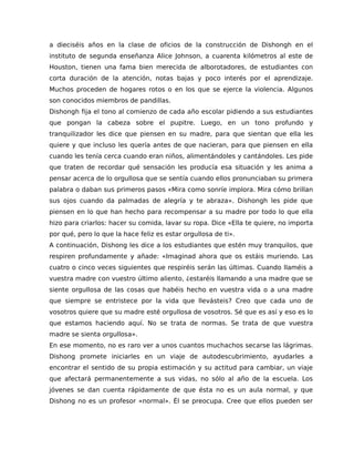 a dieciséis años en la clase de oficios de la construcción de Dishongh en el
instituto de segunda enseñanza Alice Johnson, a cuarenta kilómetros al este de
Houston, tienen una fama bien merecida de alborotadores, de estudiantes con
corta duración de la atención, notas bajas y poco interés por el aprendizaje.
Muchos proceden de hogares rotos o en los que se ejerce la violencia. Algunos
son conocidos miembros de pandillas.
Dishongh fija el tono al comienzo de cada año escolar pidiendo a sus estudiantes
que pongan la cabeza sobre el pupitre. Luego, en un tono profundo y
tranquilizador les dice que piensen en su madre, para que sientan que ella les
quiere y que incluso les quería antes de que nacieran, para que piensen en ella
cuando les tenía cerca cuando eran niños, alimentándoles y cantándoles. Les pide
que traten de recordar qué sensación les producía esa situación y les anima a
pensar acerca de lo orgullosa que se sentía cuando ellos pronunciaban su primera
palabra o daban sus primeros pasos «Mira como sonríe implora. Mira cómo brillan
sus ojos cuando da palmadas de alegría y te abraza». Dishongh les pide que
piensen en lo que han hecho para recompensar a su madre por todo lo que ella
hizo para criarlos: hacer su comida, lavar su ropa. Dice «Ella te quiere, no importa
por qué, pero lo que la hace feliz es estar orgullosa de ti».
A continuación, Dishong les dice a los estudiantes que estén muy tranquilos, que
respiren profundamente y añade: «Imaginad ahora que os estáis muriendo. Las
cuatro o cinco veces siguientes que respiréis serán las últimas. Cuando llaméis a
vuestra madre con vuestro último aliento, ¿estaréis llamando a una madre que se
siente orgullosa de las cosas que habéis hecho en vuestra vida o a una madre
que siempre se entristece por la vida que llevásteis? Creo que cada uno de
vosotros quiere que su madre esté orgullosa de vosotros. Sé que es así y eso es lo
que estamos haciendo aquí. No se trata de normas. Se trata de que vuestra
madre se sienta orgullosa».
En ese momento, no es raro ver a unos cuantos muchachos secarse las lágrimas.
Dishong promete iniciarles en un viaje de autodescubrimiento, ayudarles a
encontrar el sentido de su propia estimación y su actitud para cambiar, un viaje
que afectará permanentemente a sus vidas, no sólo al año de la escuela. Los
jóvenes se dan cuenta rápidamente de que ésta no es un aula normal, y que
Dishong no es un profesor «normal». Él se preocupa. Cree que ellos pueden ser
 