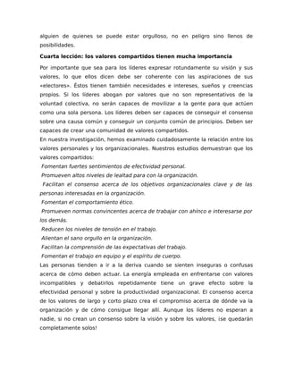 alguien de quienes se puede estar orgulloso, no en peligro sino llenos de
posibilidades.
Cuarta lección: los valores compartidos tienen mucha importancia
Por importante que sea para los líderes expresar rotundamente su visión y sus
valores, lo que ellos dicen debe ser coherente con las aspiraciones de sus
«electores». Éstos tienen también necesidades e intereses, sueños y creencias
propios. Si los líderes abogan por valores que no son representativos de la
voluntad colectiva, no serán capaces de movilizar a la gente para que actúen
como una sola persona. Los líderes deben ser capaces de conseguir el consenso
sobre una causa común y conseguir un conjunto común de principios. Deben ser
capaces de crear una comunidad de valores compartidos.
En nuestra investigación, hemos examinado cuidadosamente la relación entre los
valores personales y los organizacionales. Nuestros estudios demuestran que los
valores compartidos:
Fomentan fuertes sentimientos de efectividad personal.
Promueven altos niveles de lealtad para con la organización.
Facilitan el consenso acerca de los objetivos organizacionales clave y de las
personas interesadas en la organización.
Fomentan el comportamiento ético.
Promueven normas convincentes acerca de trabajar con ahínco e interesarse por
los demás.
Reducen los niveles de tensión en el trabajo.
Alientan el sano orgullo en la organización.
Facilitan la comprensión de las expectativas del trabajo.
Fomentan el trabajo en equipo y el espíritu de cuerpo.
Las personas tienden a ir a la deriva cuando se sienten inseguras o confusas
acerca de cómo deben actuar. La energía empleada en enfrentarse con valores
incompatibles y debatirlos repetidamente tiene un grave efecto sobre la
efectividad personal y sobre la productividad organizacional. El consenso acerca
de los valores de largo y corto plazo crea el compromiso acerca de dónde va la
organización y de cómo consigue llegar allí. Aunque los líderes no esperan a
nadie, si no crean un consenso sobre la visión y sobre los valores, ¡se quedarán
completamente solos!
 