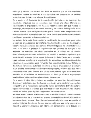 liderazgo y termina con un reto para el lector. Advierte que «el liderazgo debe
aprenderse y puede aprenderse» y, con ese objeto, por supuesto, es para lo que
se escribió este libro y es para lo que debe utilizarse.
En la parte I, «El liderazgo de la organización del futuro», se examinan las
cualidades singulares que se necesitan para liderar una clase diferente de
organización: la organización del mañana. Podemos saber con qué rapidez la
tecnología, la competencia de ámbito mundial y los cambios demográficos están
creando nuevos tipos de organizaciones que ni siquiera eran imaginables hace
unos cuantos años. Los capítulos de esta parte muestran cómo las organizaciones
cambiantes requerirán un liderazgo distinto.
Los autores de la parte II representan la combinación de pensadores que ayudan
a crear las organizaciones del mañana. Charles Handy es uno de los mayores
filósofos revolucionarios de este campo. William Bridges se ha adelantado varios
años a su época al predecir la organización «sin puestos de trabajo». Sally
Helgesen ha realizado una labor precursora en el campo de las nuevas
estructuras organizacionales. Gifford Pinchot inventó la palabra intrapreneur* y es
un destacado pensador del campo de la innovación. Peter Senge es el pensador
clave en lo que se refiere a la organización del aprendizaje y está coordinando los
esfuerzos de penetración para reinventar las organizaciones. Edgar Schein es
desde hace tiempo una autoridad en cultura y mejora organizacional. John Work
es un experto en el campo de la diversidad del personal, cuestión esta que ha de
convertirse en un tema todavía más crítico en el próximo siglo, y Ken Blanchard
ha traducido eficazmente los requisitos para un liderazgo eficaz al lenguaje que
ha ejercido un efecto positivo sobre millones de personas.
En la parte II, «Los líderes futuros en acción», se describen las actividades,
destrezas y estrategias que los líderes necesitarán para mantener una ventaja
competitiva en el rápidamente cambiante mundo del mañana. Entre los autores
figuran educadores y asesores que han trabajado con muchos de los actuales
líderes del mundo y que ayudan a capacitar a los líderes futuros.
Rosabeth Moss Kanter es una innovadora en la descripción de las transiciones que
se requieren para hacer una realidad práctica de las exitosas organizaciones de la
nueva era. James Kouzes y Barry Posner han realizado labores de vanguardia al
analizar historias de éxito de las que ocurren «sólo una vez en la vida». James
Heskett y Leonard Schlesinger son líderes del pensamiento en la Escuela de
 