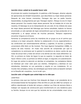 Lección cinco: usted no lo puede hacer solo
Al principio de nuestra investigación, le pedimos a Bill Flanagan, director adjunto
de operaciones de Amdahl Corporation, que describiera su mejor deseo personal.
Después de unos breves momentos, Flanagan dijo que no podía hacerlo.
Sorprendidos, le preguntamos por qué. Flanagan replicó: «Porque no era mi mejor
deseo personal. Era nuestro mejor deseo personal. No se trataba de mí sino de
nosotros. El liderazgo no es la interpretación de uno solo. En los millares de casos
de mejor deseo personal del liderazgo que hemos estudiado, todavía no hemos
encontrado un solo ejemplo de logro extraordinario que se haya producido sin la
implicación y el apoyo activos de muchas personas. Tampoco esperamos
encontrar ninguno en el futuro.
Fomentar la competencia entre los miembros de un grupo no es el camino que
conduce a la mejor actuación. Alentar la colaboración sí lo es, especialmente si
las condiciones son extremadamente difíciles y urgentes. El escritor y profesor
universitario Alfie Kohn en No Contest: The Case Against Competition (1986), lo
explica de esta manera: «El modo más sencillo de comprender por qué la
competencia no promueve por lo general la excelencia es darse cuenta de que
tratar de actuar bien y tratar de vencer a los demás son dos cosas diferentes» (p.
55). Lo primero es tratar de lograr lo que es superior, lo segundo es tratar de
hacer inferior a otro. Lo primero se refiere al logro, lo segundo a la subordinación.
En lugar de centrar la atención en derribar al competidor, los verdaderos líderes
se interesan por crear valor para sus clientes, inteligencia y destreza en sus
estudiantes, bienestar en sus pacientes y orgullo en sus ciudadanos. En un
mundo más complejo y tenso, las estrategias que tienen éxito se basarán siempre
en la filosofía del «nosotros», no en la del «yo».
Lección seis: el legado que usted deja es la vida que
usted lleva
La primera cosa que Les Cochran hizo después de llegar a ser presidente de la
Universidad Estatal de Youngstown (YSU) de Ohío en julio de 1992 fue comprar un
edificio abandonado al borde del campus y dedicar sus fines de semana libres a
trabajar con equipos de construcción para transformarlo en una residencia para
su familia. Aunque no es raro que los rectores de las universidades vivan cerca
 