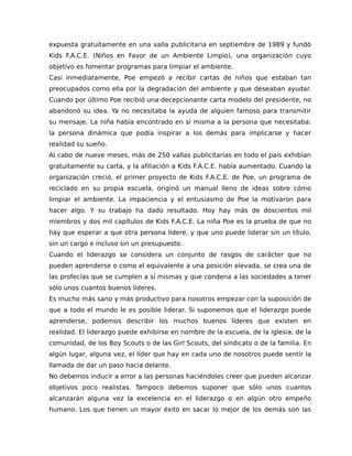 expuesta gratuitamente en una valla publicitaria en septiembre de 1989 y fundó
Kids F.A.C.E. (Niños en Favor de un Ambiente Limpio), una organización cuyo
objetivo es fomentar programas para limpiar el ambiente.
Casi inmediatamente, Poe empezó a recibir cartas de niños que estaban tan
preocupados como ella por la degradación del ambiente y que deseaban ayudar.
Cuando por último Poe recibió una decepcionante carta modelo del presidente, no
abandonó su idea. Ya no necesitaba la ayuda de alguien famoso para transmitir
su mensaje. La niña había encontrado en sí misma a la persona que necesitaba:
la persona dinámica que podía inspirar a los demás para implicarse y hacer
realidad su sueño.
Al cabo de nueve meses, más de 250 vallas publicitarias en todo el país exhibían
gratuitamente su carta, y la afiliación a Kids F.A.C.E. había aumentado. Cuando la
organización creció, el primer proyecto de Kids F.A.C.E. de Poe, un programa de
reciclado en su propia escuela, originó un manual lleno de ideas sobre cómo
limpiar el ambiente. La impaciencia y el entusiasmo de Poe la motivaron para
hacer algo. Y su trabajo ha dado resultado. Hoy hay más de doscientos mil
miembros y dos mil capítulos de Kids F.A.C.E. La niña Poe es la prueba de que no
hay que esperar a que otra persona lidere, y que uno puede liderar sin un título,
sin un cargo e incluso sin un presupuesto.
Cuando el liderazgo se considera un conjunto de rasgos de carácter que no
pueden aprenderse o como el equivalente a una posición elevada, se crea una de
las profecías que se cumplen a sí mismas y que condena a las sociedades a tener
sólo unos cuantos buenos líderes.
Es mucho más sano y más productivo para nosotros empezar con la suposición de
que a todo el mundo le es posible liderar. Si suponemos que el liderazgo puede
aprenderse, podemos describir los muchos buenos líderes que existen en
realidad. El liderazgo puede exhibirse en nombre de la escuela, de la iglesia, de la
comunidad, de los Boy Scouts o de las Girl Scouts, del sindicato o de la familia. En
algún lugar, alguna vez, el líder que hay en cada uno de nosotros puede sentir la
llamada de dar un paso hacia delante.
No debemos inducir a error a las personas haciéndoles creer que pueden alcanzar
objetivos poco realistas. Tampoco debemos suponer que sólo unos cuantos
alcanzarán alguna vez la excelencia en el liderazgo o en algún otro empeño
humano. Los que tienen un mayor éxito en sacar lo mejor de los demás son las
 