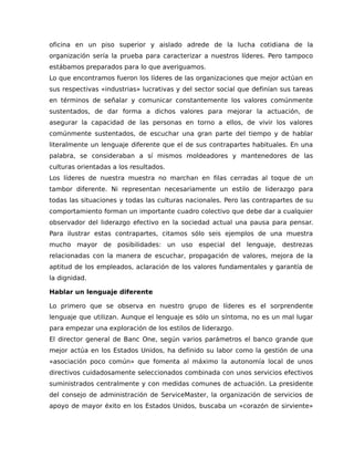 oficina en un piso superior y aislado adrede de la lucha cotidiana de la
organización sería la prueba para caracterizar a nuestros líderes. Pero tampoco
estábamos preparados para lo que averiguamos.
Lo que encontramos fueron los líderes de las organizaciones que mejor actúan en
sus respectivas «industrias» lucrativas y del sector social que definían sus tareas
en términos de señalar y comunicar constantemente los valores comúnmente
sustentados, de dar forma a dichos valores para mejorar la actuación, de
asegurar la capacidad de las personas en torno a ellos, de vivir los valores
comúnmente sustentados, de escuchar una gran parte del tiempo y de hablar
literalmente un lenguaje diferente que el de sus contrapartes habituales. En una
palabra, se consideraban a sí mismos moldeadores y mantenedores de las
culturas orientadas a los resultados.
Los líderes de nuestra muestra no marchan en filas cerradas al toque de un
tambor diferente. Ni representan necesariamente un estilo de liderazgo para
todas las situaciones y todas las culturas nacionales. Pero las contrapartes de su
comportamiento forman un importante cuadro colectivo que debe dar a cualquier
observador del liderazgo efectivo en la sociedad actual una pausa para pensar.
Para ilustrar estas contrapartes, citamos sólo seis ejemplos de una muestra
mucho mayor de posibilidades: un uso especial del lenguaje, destrezas
relacionadas con la manera de escuchar, propagación de valores, mejora de la
aptitud de los empleados, aclaración de los valores fundamentales y garantía de
la dignidad.
Hablar un lenguaje diferente
Lo primero que se observa en nuestro grupo de líderes es el sorprendente
lenguaje que utilizan. Aunque el lenguaje es sólo un síntoma, no es un mal lugar
para empezar una exploración de los estilos de liderazgo.
El director general de Banc One, según varios parámetros el banco grande que
mejor actúa en los Estados Unidos, ha definido su labor como la gestión de una
«asociación poco común» que fomenta al máximo la autonomía local de unos
directivos cuidadosamente seleccionados combinada con unos servicios efectivos
suministrados centralmente y con medidas comunes de actuación. La presidente
del consejo de administración de ServiceMaster, la organización de servicios de
apoyo de mayor éxito en los Estados Unidos, buscaba un «corazón de sirviente»
 