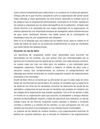como criterio fundamental para seleccionar a su sucesora en la dirección general.
Antigua jefe de lo que muchos consideran como la organización del sector social
mejor liderada y mejor gestionada, las Girls Scouts, describía su trabajo como el
de asegurar que la organización permaneciera «centrada en la misión, basada en
los valores e impulsada por los datos demográficos de la población», dirigido este
último término a la necesidad de una mayor diversidad en la organización. El
director general de una importante empresa de navegación aérea norteamericana
de gran éxito, Southwest Airlines, nos habló acerca de la contratación de
empleados como de una «experiencia casi religiosa».
Éste no es el lenguaje que uno espera de los líderes duros, pero la rudeza en el
modo de hablar de otros no ha producido evidentemente la clase de resultados
que estos líderes han proporcionado.
Escuchar en vez de decir
Los ejecutivos de vanguardia suelen estar adiestrados para escuchar las
necesidades de los clientes. Los que actúan bien son recompensados por lo
general con el ascenso que los aparta de los clientes. Con cada ascenso sucesivo,
se cuenta cada vez más con ellos para «la palabra» y son solicitados para
categorías superiores. Tienden también a adquirir el hábito de decir más y
escuchar menos. Ese comportamiento es contrario al comportamiento del
liderazgo que hemos encontrado en nuestra pequeña muestra de organizaciones
orientadas a los resultados.
El jefe de Banc One es conocido por su afirmación de que no sabe nada de cómo
dirigir los muchos bancos que él lidera. En cambio, él considera que su papel es el
de observar las cifras de los resultados, escuchar las peticiones de ayuda de los
asociados y asegurarse de que los que la necesitan son puestos en contacto con
los colegas de la organización que pueden ayudarles. Con el fin de alentar a todo
el mundo en su organización para que escuche, el presidente y antiguo director
general de ServiceMaster requirió a todos los ejecutivos que realizaran un día de
trabajo fuera de las oficinas limpiando suelos, paredes y retretes o sirviendo
comidas a clientes y a clientes de los clientes. Lo que averiguaron fue útil. Las
señales que enviaron a los empleados y a los clientes fueron inestimables.
La mayoría de los líderes de nuestra muestra y sus organizaciones practican la
política de «puertas abiertas» que a menudo es inherente a las organizaciones
 