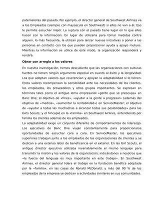 paternalistas del pasado. Por ejemplo, el director general de Southwest Airlines va
a los Empleados (siempre con mayúscula en Southwest) si ellos no van a él. Eso
le permite escuchar mejor. La ruptura con el pasado tiene lugar en lo que ellos
hacen con la información. En lugar de utilizarla para tomar medidas contra
alguien, lo más frecuente, la utilizan para lanzar nuevas iniciativas o poner a las
personas en contacto con los que pueden proporcionar ayuda y apoyo mutuos.
Mientras la información se utilice de este modo, la organización responderá y
rendirá.
Obrar con arreglo a los valores
En nuestra investigación, hemos descubierto que las organizaciones con culturas
fuertes no tienen ningún argumento especial en cuanto al éxito y la longevidad.
Los que adoptan valores que reverencian y apoyan la adaptabilidad sí lo tienen.
Estos valores recompensan la sensibilidad ante las necesidades de los clientes,
los empleados, los proveedores y otros grupos importantes. Se expresan en
términos tales como el antiguo lema empresarial «gente que se preocupa» en
Banc One; el objetivo de «fines», «ayudar a la gente a progresar» (además del
objetivo de «medios», «aumentar la rentabilidad») en ServiceMaster; el objetivo
de «ayudar a todas las muchachas a alcanzar todas sus posibilidades» para las
Girls Scouts; y el hincapié en la «familia» en Southwest Airlines, entendiendo por
familia los clientes además de los empleados.
La adaptabilidad exige un conjunto diferente de comportamientos de liderazgo.
Los ejecutivos de Banc One viajan constantemente para proporcionarse
oportunidades de escuchar cara a cara. En ServiceMaster, los ejecutivos
superiores trabajan junto a los empleados de las organizaciones de clientes y se
dedican a una extensa labor de beneficencia en el exterior. En las Girl Scouts, el
antiguo director ejecutivo utilizaba invariablemente el mismo lenguaje para
transmitir la misión y los valores de la organización, indicándonos a nosotros que
«la fuerza del lenguaje es muy importante en este trabajo». En Southwest
Airlines, el director general lidera el trabajo en la fundación benéfica adoptada
por la «familia», en las casas de Ronald McDonald, y más del 90 % de los
empleados de la empresa se dedican a actividades similares en sus comunidades.
 