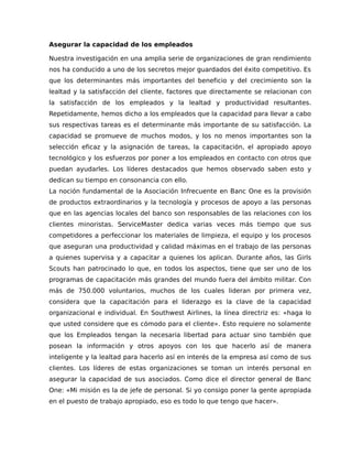 Asegurar la capacidad de los empleados
Nuestra investigación en una amplia serie de organizaciones de gran rendimiento
nos ha conducido a uno de los secretos mejor guardados del éxito competitivo. Es
que los determinantes más importantes del beneficio y del crecimiento son la
lealtad y la satisfacción del cliente, factores que directamente se relacionan con
la satisfacción de los empleados y la lealtad y productividad resultantes.
Repetidamente, hemos dicho a los empleados que la capacidad para llevar a cabo
sus respectivas tareas es el determinante más importante de su satisfacción. La
capacidad se promueve de muchos modos, y los no menos importantes son la
selección eficaz y la asignación de tareas, la capacitación, el apropiado apoyo
tecnológico y los esfuerzos por poner a los empleados en contacto con otros que
puedan ayudarles. Los líderes destacados que hemos observado saben esto y
dedican su tiempo en consonancia con ello.
La noción fundamental de la Asociación Infrecuente en Banc One es la provisión
de productos extraordinarios y la tecnología y procesos de apoyo a las personas
que en las agencias locales del banco son responsables de las relaciones con los
clientes minoristas. ServiceMaster dedica varias veces más tiempo que sus
competidores a perfeccionar los materiales de limpieza, el equipo y los procesos
que aseguran una productividad y calidad máximas en el trabajo de las personas
a quienes supervisa y a capacitar a quienes los aplican. Durante años, las Girls
Scouts han patrocinado lo que, en todos los aspectos, tiene que ser uno de los
programas de capacitación más grandes del mundo fuera del ámbito militar. Con
más de 750.000 voluntarios, muchos de los cuales lideran por primera vez,
considera que la capacitación para el liderazgo es la clave de la capacidad
organizacional e individual. En Southwest Airlines, la línea directriz es: «haga lo
que usted considere que es cómodo para el cliente». Esto requiere no solamente
que los Empleados tengan la necesaria libertad para actuar sino también que
posean la información y otros apoyos con los que hacerlo así de manera
inteligente y la lealtad para hacerlo así en interés de la empresa así como de sus
clientes. Los líderes de estas organizaciones se toman un interés personal en
asegurar la capacidad de sus asociados. Como dice el director general de Banc
One: «Mi misión es la de jefe de personal. Si yo consigo poner la gente apropiada
en el puesto de trabajo apropiado, eso es todo lo que tengo que hacer».
 