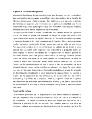 El poder a través de la dignidad
Ninguno de los líderes de las organizaciones que destacan por sus resultados y
que nosotros hemos observado se cualifican como estereotipos de la filosofía del
liderazgo denominada «hacerse cargo». Son poderosos, pero su poder lo derivan
de maneras que sugieren una redefinición de la palabra. En realidad, una fuente
importante de su poder es la dignidad que ellos fomentan en quienes les rodean y
en todos los niveles de sus respectivas organizaciones.
Los que han estudiado el poder caracterizan sus fuentes desde los siguientes
puntos de vista: el poder que concede el cargo, el poder del experto (los
conocimientos del puesto de trabajo), la atracción personal (atracción afectiva) y
el esfuerzo (la dedicación y entrega personales). Nuestros líderes son expertos en
muchos campos y ciertamente derivan alguna parte de su poder de ese hecho.
Pero su pericia no radica en el conocimiento de los trabajos de los demás ni en su
aptitud para aparecer como expertos. (En respuesta a la pregunta acerca de
cómo explica los buenos resultados de su organización, el director general de
Southwest Airlines dice: «Me gustaría atribuirlos a un liderazgo brillante, pero no
puedo. Se deben a la gente de las líneas aéreas y a su sensibilidad para con los
clientes y entre ellos mismos».) Estos líderes confían poco en los conceptos
clásicos de la autoridad conferida por el cargo y dan pocas pruebas de estar
fortaleciendo sus cargos mediante esfuerzos laborales hercúleos. Su poder radica
más bien en las áreas de pericia que hemos bosquejado aquí: el uso del lenguaje,
las destrezas relacionadas con el saber escuchar, la propagación de los valores, la
mejora de la capacidad de los empleados, la clarificación de los valores
esenciales y la garantía de la dignidad. Además, su poder radica en su aptitud
para fomentar las relaciones, tanto entre ellos mismos y los demás como los de
los otros entre sí. Al léxico se le podría añadir por consiguiente la expresión poder
relacional.
Mantener la cultura
Los directores generales de las organizaciones que hemos estudiado conocen la
ventaja competitiva que confiere una adecuada clase de cultura, y se esfuerzan
en preservarla. En ningún momento es esto más importante que en el de la
búsqueda y preparación de un sucesor. Este proceso plantea una serie de
preguntas todavía sin respuesta en las organizaciones de nuestra muestra. No
 