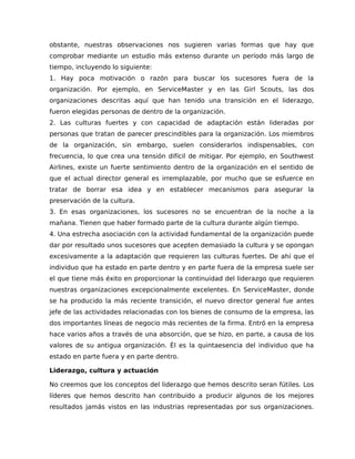 obstante, nuestras observaciones nos sugieren varias formas que hay que
comprobar mediante un estudio más extenso durante un período más largo de
tiempo, incluyendo lo siguiente:
1. Hay poca motivación o razón para buscar los sucesores fuera de la
organización. Por ejemplo, en ServiceMaster y en las Girl Scouts, las dos
organizaciones descritas aquí que han tenido una transición en el liderazgo,
fueron elegidas personas de dentro de la organización.
2. Las culturas fuertes y con capacidad de adaptación están lideradas por
personas que tratan de parecer prescindibles para la organización. Los miembros
de la organización, sin embargo, suelen considerarlos indispensables, con
frecuencia, lo que crea una tensión difícil de mitigar. Por ejemplo, en Southwest
Airlines, existe un fuerte sentimiento dentro de la organización en el sentido de
que el actual director general es irremplazable, por mucho que se esfuerce en
tratar de borrar esa idea y en establecer mecanismos para asegurar la
preservación de la cultura.
3. En esas organizaciones, los sucesores no se encuentran de la noche a la
mañana. Tienen que haber formado parte de la cultura durante algún tiempo.
4. Una estrecha asociación con la actividad fundamental de la organización puede
dar por resultado unos sucesores que acepten demasiado la cultura y se opongan
excesivamente a la adaptación que requieren las culturas fuertes. De ahí que el
individuo que ha estado en parte dentro y en parte fuera de la empresa suele ser
el que tiene más éxito en proporcionar la continuidad del liderazgo que requieren
nuestras organizaciones excepcionalmente excelentes. En ServiceMaster, donde
se ha producido la más reciente transición, el nuevo director general fue antes
jefe de las actividades relacionadas con los bienes de consumo de la empresa, las
dos importantes líneas de negocio más recientes de la firma. Entró en la empresa
hace varios años a través de una absorción, que se hizo, en parte, a causa de los
valores de su antigua organización. Él es la quintaesencia del individuo que ha
estado en parte fuera y en parte dentro.
Liderazgo, cultura y actuación
No creemos que los conceptos del liderazgo que hemos descrito seran fútiles. Los
líderes que hemos descrito han contribuido a producir algunos de los mejores
resultados jamás vistos en las industrias representadas por sus organizaciones.
 