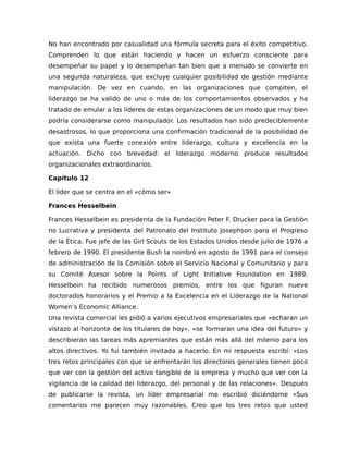 No han encontrado por casualidad una fórmula secreta para el éxito competitivo.
Comprenden lo que están haciendo y hacen un esfuerzo consciente para
desempeñar su papel y lo desempeñan tan bien que a menudo se convierte en
una segunda naturaleza, que excluye cualquier posibilidad de gestión mediante
manipulación. De vez en cuando, en las organizaciones que compiten, el
liderazgo se ha valido de uno o más de los comportamientos observados y ha
tratado de emular a los líderes de estas organizaciones de un modo que muy bien
podría considerarse como manipulador. Los resultados han sido predeciblemente
desastrosos, lo que proporciona una confirmación tradicional de la posibilidad de
que exista una fuerte conexión entre liderazgo, cultura y excelencia en la
actuación. Dicho con brevedad: el liderazgo moderno produce resultados
organizacionales extraordinarios.
Capítulo 12
El líder que se centra en el «cómo ser»
Frances Hesselbein
Frances Hesselbein es presidenta de la Fundación Peter F. Drucker para la Gestión
no Lucrativa y presidenta del Patronato del Instituto Josephson para el Progreso
de la Ética. Fue jefe de las Girl Scouts de los Estados Unidos desde julio de 1976 a
febrero de 1990. El presidente Bush la nombró en agosto de 1991 para el consejo
de administración de la Comisión sobre el Servicio Nacional y Comunitario y para
su Comité Asesor sobre la Points of Light Initiative Foundation en 1989.
Hesselbein ha recibido numerosos premios, entre los que figuran nueve
doctorados honorarios y el Premio a la Excelencia en el Liderazgo de la National
Women’s Economic Alliance.
Una revista comercial les pidió a varios ejecutivos empresariales que «echaran un
vistazo al horizonte de los titulares de hoy», «se formaran una idea del futuro» y
describieran las tareas más apremiantes que están más allá del milenio para los
altos directivos. Yo fui también invitada a hacerlo. En mi respuesta escribí: «Los
tres retos principales con que se enfrentarán los directores generales tienen poco
que ver con la gestión del activo tangible de la empresa y mucho que ver con la
vigilancia de la calidad del liderazgo, del personal y de las relaciones». Después
de publicarse la revista, un líder empresarial me escribió diciéndome «Sus
comentarios me parecen muy razonables. Creo que los tres retos que usted
 