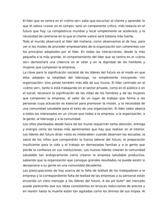El líder que se centra en el «cómo ser» sabe que escuchar al cliente y aprender lo
que él valora «cavar en el campo» será un componente crítico, más todavía en el
futuro que hoy. La competencia mundial y local simplemente se acelerará, y la
necesidad de centrarse en lo que el cliente valora será todavía más fuerte.
Todo el mundo observará al líder del mañana, como observamos al de hoy, para
ver si los modos de proceder empresariales de la organización son coherentes con
los principios adoptados por el líder. En todas las interacciones, desde la más
pequeña a la más grande, el comportamiento del líder que se centra en el «cómo
ser» demostrará una creencia en el valor y en la dignidad de los hombres y
mujeres que componen la empresa.
La clave para la significación societal de los líderes del futuro es el modo en que
ellos adopten la totalidad del liderazgo, no simplemente incluyendo «mi
organización» sino yendo también más allá de sus muros. El líder centrado en el
«cómo ser», tanto si está trabajando en el sector privado, como en el público o en
el social, reconoce la significación de las vidas de los hombres y de las mujeres
que componen la empresa, el valor de un lugar de trabajo que forma a las
personas cuya actuación es esencial para promover la misión, y la necesidad de
una comunidad saludable para el éxito de una organización. El líder sabio abarca
a todos los interesados en un círculo que rodea a la empresa, a la organización, a
la gente, al liderazgo y a la comunidad.
Los retos planteados desde fuera de los muros requerirán tanta atención, entrega
y energía como las tareas más apremiantes que hay que realizar en el interior.
Los líderes del futuro dirán «esto es intolerable» cuando observen las escuelas, la
salud de los niños que compondrán la fuerza laboral del futuro, la preparación
insuficiente para la vida y el trabajo en demasiadas familias y a la gente que
pierde la confianza en sus instituciones. Los nuevos líderes crearán la comunidad
saludable tan enérgicamente como crearon la empresa saludable productiva,
sabiendo que la organización que consigue grandes resultados no puede existir si
decepciona a su gente en una comunidad decadente.
Las preocupaciones de hoy acerca de la falta de lealtad de los trabajadores a la
empresa y la correspondiente falta de lealtad de las empresas a su personal están
enviando un claro mensaje a los líderes del futuro. A los pit bulls* del mercado
puede parecerles que sus ideas consistentes en bruscas reducciones de precios y
en resistir hasta la muerte están tan agotadas como los ánimos de sus tropas. Al
 