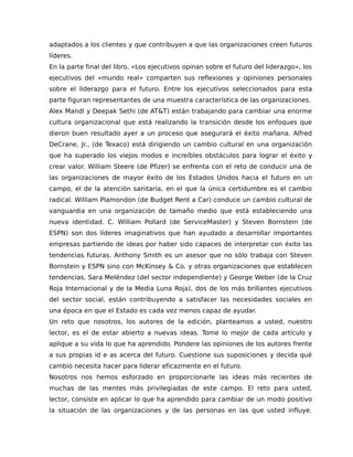 adaptados a los clientes y que contribuyen a que las organizaciones creen futuros
líderes.
En la parte final del libro, «Los ejecutivos opinan sobre el futuro del liderazgo», los
ejecutivos del «mundo real» comparten sus reflexiones y opiniones personales
sobre el liderazgo para el futuro. Entre los ejecutivos seleccionados para esta
parte figuran representantes de una muestra característica de las organizaciones.
Alex Mandl y Deepak Sethi (de AT&T) están trabajando para cambiar una enorme
cultura organizacional que está realizando la transición desde los enfoques que
dieron buen resultado ayer a un proceso que asegurará el éxito mañana. Alfred
DeCrane, Jr., (de Texaco) está dirigiendo un cambio cultural en una organización
que ha superado los viejos modos e increíbles obstáculos para lograr el éxito y
crear valor. William Steere (de Pfizer) se enfrenta con el reto de conducir una de
las organizaciones de mayor éxito de los Estados Unidos hacia el futuro en un
campo, el de la atención sanitaria, en el que la única certidumbre es el cambio
radical. William Plamondon (de Budget Rent a Car) conduce un cambio cultural de
vanguardia en una organización de tamaño medio que está estableciendo una
nueva identidad. C. William Pollard (de ServiceMaster) y Steven Bornstein (de
ESPN) son dos líderes imaginativos que han ayudado a desarrollar importantes
empresas partiendo de ideas por haber sido capaces de interpretar con éxito las
tendencias futuras. Anthony Smith es un asesor que no sólo trabaja con Steven
Bornstein y ESPN sino con McKinsey & Co. y otras organizaciones que establecen
tendencias. Sara Meléndez (del sector independiente) y George Weber (de la Cruz
Roja Internacional y de la Media Luna Roja), dos de los más brillantes ejecutivos
del sector social, están contribuyendo a satisfacer las necesidades sociales en
una época en que el Estado es cada vez menos capaz de ayudar.
Un reto que nosotros, los autores de la edición, planteamos a usted, nuestro
lector, es el de estar abierto a nuevas ideas. Tome lo mejor de cada artículo y
aplique a su vida lo que ha aprendido. Pondere las opiniones de los autores frente
a sus propias id e as acerca del futuro. Cuestione sus suposiciones y decida qué
cambio necesita hacer para liderar eficazmente en el futuro.
Nosotros nos hemos esforzado en proporcionarle las ideas más recientes de
muchas de las mentes más privilegiadas de este campo. El reto para usted,
lector, consiste en aplicar lo que ha aprendido para cambiar de un modo positivo
la situación de las organizaciones y de las personas en las que usted influye.
 