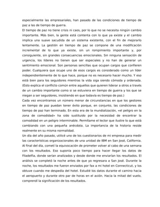 especialmente las empresariales, han pasado de las condiciones de tiempo de
paz a las de tiempo de guerra.
El tiempo de paz no tiene crisis ni caos, por lo que no se necesita ningún cambio
importante. Más bien, la gente está contenta con lo que ya existe y el cambio
implica una suave sacudida de un sistema existente, con el fin de mejorarlo
lentamente. La gestión en tiempo de paz se compone de una modificación
incremental de lo que ya existe, sin un rompimiento importante y, por
consiguiente, sin grandes consecuencias emocionales. Sin ninguna sensación de
urgencia, los líderes no tienen que ser especiales y no han de generar un
sentimiento emocional. Son personas sencillas que ocupan cargos que confieren
poder. Cualquiera que ocupe uno de esos cargos es considerado como un líder
independientemente de lo que hace, porque no es necesario hacer mucho. Y eso
está bien para los seguidores mientras la vida siga siendo cómoda y ordenada.
(Esto explica el conflicto común entre aquellos que quieren liderar a otros a través
de un cambio importante como si se estuviera en tiempo de guerra y los que se
niegan a ser seguidores, insistiendo en que todavía es tiempo de paz.)
Cada vez encontramos un número menor de circunstancias en que los gestores
en tiempo de paz puedan tener éxito porque, en conjunto, las condiciones de
tiempo de paz han terminado. En esta era de la mundialización, «el peligro en la
zona de comodidad» ha sido sustituido por la necesidad de encontrar la
comodidad en un peligro interminable. Permítame el lector que ilustre lo que está
cambiando con una pequeña anécdota. La importancia de la historia reside
realmente en su misma normalidad.
Un día del año pasado, utilicé uno de los cuestionarios de mi empresa para medir
las características organizacionales de una unidad de IBM en San José, California.
Al final del día, cometí la equivocación de prometer volver al cabo de una semana
con los resultados. Eso suponía poco tiempo para hacer llegar los datos de
Filadelfia, donde serían analizados y desde donde me enviarían los resultados. El
análisis se completó la noche antes de que yo regresara a San José. Durante la
noche, los resultados me fueron enviados por fax a mi hotel en Connecticut, y los
obtuve cuando me despedía del hotel. Estudié los datos durante el camino hacia
el aeropuerto y durante otro par de horas en el avión. Hacia la mitad del vuelo,
comprendí la significación de los resultados.
 