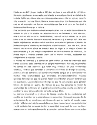 Estaba en un DC-10 que volaba a 885 km por hora a una altitud de 11.700 m.
Mientras cruzábamos a gran velocidad el país, a gran altura, llamé a mi oficina de
La Jolla, California. «Diana dije, necesito unos diagramas. ¿Me los podrías hacer?»
«Por supuesto contestó Diana. Dígame lo que necesita.» Los diagramas que ella
creó en el ordenador me fueron transmitidos por fax a mi hotel en San José y
llegaron antes de que yo lo hiciera.
Este incidente que no tiene nada de excepcional es una perfecta ilustración de la
manera en que la tecnología ha creado un mundo sin fronteras y, cada vez más,
una economía sin fronteras. Sencillamente, tanto si se está dentro de un país
como si se está entre diferentes naciones, la distancia y el tiempo son cada vez
menos importantes. El resultado es que todo el mundo ha perdido o perderá la
protección que la distancia y el tiempo le proporcionaban. Cada vez más, ya no
importa en realidad dónde se trabaja. Esto da lugar a un mayor número de
oportunidades y a una mayor competencia. En una economía sin fronteras, se
puede llegar a nuevos clientes; pero con la misma facilidad, accederán los
competidores a nuestros clientes.
El mundo ha cambiado y el cambio es permanente. La zona de comodidad está
siendo sustituida cada vez más por un peligro interminable. A su vez, los gestores
de tiempo de paz, personas que están muy cómodas en unas condiciones
estáticas, tendrán que aprender a convertirse en líderes de tiempo de guerra,
personas que se adhieren a un cambio importante porque en la turbulencia ven
muchas más oportunidades que amenazas. Desafortunadamente, muchos
gestores de tiempo de paz no querrán hacer un cambio tan brusco y tendrán que
ser sustituidos. Las condiciones de tiempo de paz no son propicias para generar
líderes de tiempo de guerra. En tiempo de paz, las personas no tienen la
oportunidad de rectificarse en la piedra de esmeril que les enseña a no temer al
cambio y a optar por una elección correcta aunque difícil.
La pobreza emocional, o el deseo de líderes, resulta de las condiciones del
cambio, de la crisis y de la urgencia que yo denomino «tiempo de guerra». En la
perturbación de las condiciones de tiempo de guerra, cuando el mundo causa
miedo y el futuro es incierto, cuando la gente tiene miedo, terror, presentimientos
y está agotada, las personas sienten la necesidad emocional de tener un líder,
una persona en quien puedan confiar y con quien quieran llegar a un compromiso
 