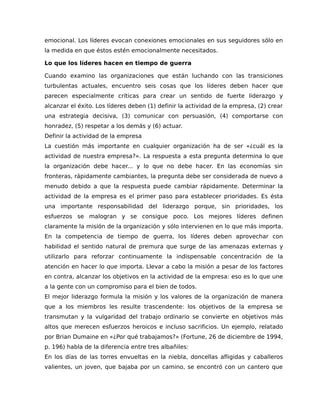 emocional. Los líderes evocan conexiones emocionales en sus seguidores sólo en
la medida en que éstos estén emocionalmente necesitados.
Lo que los líderes hacen en tiempo de guerra
Cuando examino las organizaciones que están luchando con las transiciones
turbulentas actuales, encuentro seis cosas que los líderes deben hacer que
parecen especialmente críticas para crear un sentido de fuerte liderazgo y
alcanzar el éxito. Los líderes deben (1) definir la actividad de la empresa, (2) crear
una estrategia decisiva, (3) comunicar con persuasión, (4) comportarse con
honradez, (5) respetar a los demás y (6) actuar.
Definir la actividad de la empresa
La cuestión más importante en cualquier organización ha de ser «¿cuál es la
actividad de nuestra empresa?». La respuesta a esta pregunta determina lo que
la organización debe hacer... y lo que no debe hacer. En las economías sin
fronteras, rápidamente cambiantes, la pregunta debe ser considerada de nuevo a
menudo debido a que la respuesta puede cambiar rápidamente. Determinar la
actividad de la empresa es el primer paso para establecer prioridades. Es ésta
una importante responsabilidad del liderazgo porque, sin prioridades, los
esfuerzos se malogran y se consigue poco. Los mejores líderes definen
claramente la misión de la organización y sólo intervienen en lo que más importa.
En la competencia de tiempo de guerra, los líderes deben aprovechar con
habilidad el sentido natural de premura que surge de las amenazas externas y
utilizarlo para reforzar continuamente la indispensable concentración de la
atención en hacer lo que importa. Llevar a cabo la misión a pesar de los factores
en contra, alcanzar los objetivos en la actividad de la empresa: eso es lo que une
a la gente con un compromiso para el bien de todos.
El mejor liderazgo formula la misión y los valores de la organización de manera
que a los miembros les resulte trascendente: los objetivos de la empresa se
transmutan y la vulgaridad del trabajo ordinario se convierte en objetivos más
altos que merecen esfuerzos heroicos e incluso sacrificios. Un ejemplo, relatado
por Brian Dumaine en «¿Por qué trabajamos?» (Fortune, 26 de diciembre de 1994,
p. 196) habla de la diferencia entre tres albañiles:
En los días de las torres envueltas en la niebla, doncellas afligidas y caballeros
valientes, un joven, que bajaba por un camino, se encontró con un cantero que
 