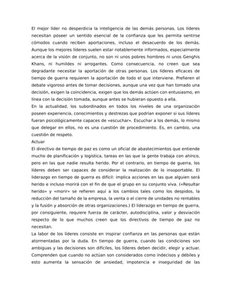 El mejor líder no desperdicia la inteligencia de las demás personas. Los líderes
necesitan poseer un sentido esencial de la confianza que les permita sentirse
cómodos cuando reciben aportaciones, incluso el desacuerdo de los demás.
Aunque los mejores líderes suelen estar notablemente informados, especialmente
acerca de la visión de conjunto, no son ni unos pobres hombres ni unos Genghis
Khans, ni humildes ni arrogantes. Como consecuencia, no creen que sea
degradante necesitar la aportación de otras personas. Los líderes eficaces de
tiempo de guerra requieren la aportación de todo el que interviene. Prefieren el
debate vigoroso antes de tomar decisiones, aunque una vez que han tomado una
decisión, exigen la coincidencia, exigen que los demás actúen con entusiasmo, en
línea con la decisión tomada, aunque antes se hubieran opuesto a ella.
En la actualidad, los subordinados en todos los niveles de una organización
poseen experiencia, conocimientos y destrezas que podrían exponer si sus líderes
fueran psicológicamente capaces de «escuchar». Escuchar a los demás, lo mismo
que delegar en ellos, no es una cuestión de procedimiento. Es, en cambio, una
cuestión de respeto.
Actuar
El directivo de tiempo de paz es como un oficial de abastecimientos que entiende
mucho de planificación y logística, tareas en las que la gente trabaja con ahínco,
pero en las que nadie resulta herido. Por el contrario, en tiempo de guerra, los
líderes deben ser capaces de considerar la realización de lo insoportable. El
liderazgo en tiempo de guerra es difícil: implica acciones en las que alguien será
herido e incluso morirá con el fin de que el grupo en su conjunto viva. («Resultar
herido» y «morir» se refieren aquí a los cambios tales como los despidos, la
reducción del tamaño de la empresa, la venta o el cierre de unidades no rentables
y la fusión y absorción de otras organizaciones.) El liderazgo en tiempo de guerra,
por consiguiente, requiere fuerza de carácter, autodisciplina, valor y desviación
respecto de lo que muchos creen que los directivos de tiempo de paz no
necesitan.
La labor de los líderes consiste en inspirar confianza en las personas que están
atormentadas por la duda. En tiempo de guerra, cuando las condiciones son
ambiguas y las decisiones son difíciles, los líderes deben decidir, elegir y actuar.
Comprenden que cuando no actúan son considerados como indecisos y débiles y
esto aumenta la sensación de ansiedad, impotencia e inseguridad de las
 