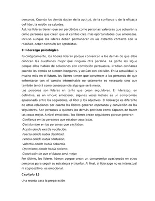 personas. Cuando los demás dudan de la aptitud, de la confianza o de la eficacia
del líder, la misión se sabotea.
Así, los líderes tienen que ser percibidos como personas valerosas que actuarán y
como personas que creen que el cambio crea más oportunidades que amenazas.
Incluso aunque los líderes deben permanecer en un estrecho contacto con la
realidad, deben también ser optimistas.
El liderazgo psicológico
Psicológicamente, los líderes lideran porque convencen a los demás de que ellos
conocen las cuestiones mejor que ninguna otra persona. La gente les sigue
porque ellos hablan de soluciones con convicción persuasiva, irradian confianza
cuando los demás se sienten inseguros, y actúan con decisión. En la actualidad, y
mucho más en el futuro, los líderes tienen que convencer a las personas de que
enfrentarse con el cambio interminable no solamente es necesario sino que
también tendrá como consecuencia algo que será mejor.
Las personas son líderes en tanto que crean seguidores. El liderazgo, en
definitiva, es un vínculo emocional, algunas veces incluso es un compromiso
apasionado entre los seguidores, el líder y los objetivos. El liderazgo es diferente
de otras relaciones por cuanto los líderes generan esperanza y convicción en los
seguidores. Son personas a quienes los demás perciben como capaces de hacer
las cosas mejor. A nivel emocional, los líderes crean seguidores porque generan:
Confianza en las personas que estaban asustadas.
Certidumbre en las personas que vacilaban.
Acción donde existía vacilación.
Fuerza donde había debilidad.
Pericia donde había confusión.
Valentía donde había cobardía.
Optimismo donde había cinismo.
Convicción de que el futuro será mejor.
Por último, los líderes lideran porque crean un compromiso apasionado en otras
personas para seguir su estrategia y triunfar. Al final, el liderazgo no es intelectual
ni cognoscitivo: es emocional.
Capítulo 15
Una receta para la preparación
 
