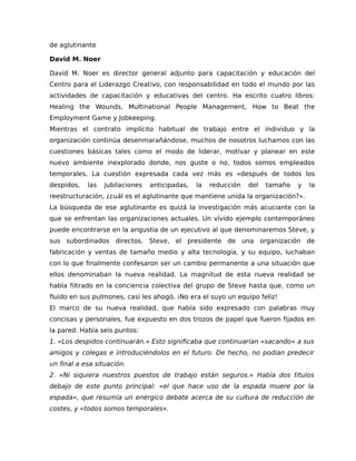 de aglutinante
David M. Noer
David M. Noer es director general adjunto para capacitación y educación del
Centro para el Liderazgo Creativo, con responsabilidad en todo el mundo por las
actividades de capacitación y educativas del centro. Ha escrito cuatro libros:
Healing the Wounds, Multinational People Management, How to Beat the
Employment Game y Jobkeeping.
Mientras el contrato implícito habitual de trabajo entre el individuo y la
organización continúa desenmarañándose, muchos de nosotros luchamos con las
cuestiones básicas tales como el modo de liderar, motivar y planear en este
nuevo ambiente inexplorado donde, nos guste o no, todos somos empleados
temporales. La cuestión expresada cada vez más es «después de todos los
despidos, las jubilaciones anticipadas, la reducción del tamaño y la
reestructuración, ¿cuál es el aglutinante que mantiene unida la organización?».
La búsqueda de ese aglutinante es quizá la investigación más acuciante con la
que se enfrentan las organizaciones actuales. Un vívido ejemplo contemporáneo
puede encontrarse en la angustia de un ejecutivo al que denominaremos Steve, y
sus subordinados directos. Steve, el presidente de una organización de
fabricación y ventas de tamaño medio y alta tecnología, y su equipo, luchaban
con lo que finalmente confesaron ser un cambio permanente a una situación que
ellos denominaban la nueva realidad. La magnitud de esta nueva realidad se
había filtrado en la conciencia colectiva del grupo de Steve hasta que, como un
fluido en sus pulmones, casi les ahogó. ¡No era el suyo un equipo feliz!
El marco de su nueva realidad, que había sido expresado con palabras muy
concisas y personales, fue expuesto en dos trozos de papel que fueron fijados en
la pared. Había seis puntos:
1. «Los despidos continuarán.» Esto significaba que continuarían «sacando» a sus
amigos y colegas e introduciéndolos en el futuro. De hecho, no podían predecir
un final a esa situación.
2. «Ni siquiera nuestros puestos de trabajo están seguros.» Había dos títulos
debajo de este punto principal: «el que hace uso de la espada muere por la
espada», que resumía un enérgico debate acerca de su cultura de reducción de
costes, y «todos somos temporales».
 