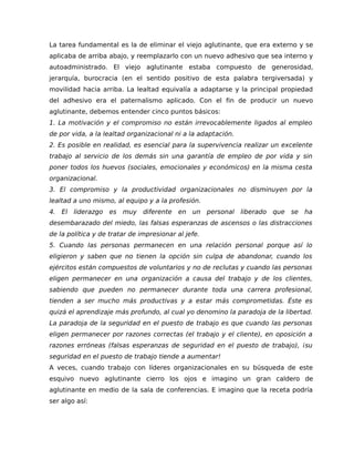 La tarea fundamental es la de eliminar el viejo aglutinante, que era externo y se
aplicaba de arriba abajo, y reemplazarlo con un nuevo adhesivo que sea interno y
autoadministrado. El viejo aglutinante estaba compuesto de generosidad,
jerarquía, burocracia (en el sentido positivo de esta palabra tergiversada) y
movilidad hacia arriba. La lealtad equivalía a adaptarse y la principal propiedad
del adhesivo era el paternalismo aplicado. Con el fin de producir un nuevo
aglutinante, debemos entender cinco puntos básicos:
1. La motivación y el compromiso no están irrevocablemente ligados al empleo
de por vida, a la lealtad organizacional ni a la adaptación.
2. Es posible en realidad, es esencial para la supervivencia realizar un excelente
trabajo al servicio de los demás sin una garantía de empleo de por vida y sin
poner todos los huevos (sociales, emocionales y económicos) en la misma cesta
organizacional.
3. El compromiso y la productividad organizacionales no disminuyen por la
lealtad a uno mismo, al equipo y a la profesión.
4. El liderazgo es muy diferente en un personal liberado que se ha
desembarazado del miedo, las falsas esperanzas de ascensos o las distracciones
de la política y de tratar de impresionar al jefe.
5. Cuando las personas permanecen en una relación personal porque así lo
eligieron y saben que no tienen la opción sin culpa de abandonar, cuando los
ejércitos están compuestos de voluntarios y no de reclutas y cuando las personas
eligen permanecer en una organización a causa del trabajo y de los clientes,
sabiendo que pueden no permanecer durante toda una carrera profesional,
tienden a ser mucho más productivas y a estar más comprometidas. Éste es
quizá el aprendizaje más profundo, al cual yo denomino la paradoja de la libertad.
La paradoja de la seguridad en el puesto de trabajo es que cuando las personas
eligen permanecer por razones correctas (el trabajo y el cliente), en oposición a
razones erróneas (falsas esperanzas de seguridad en el puesto de trabajo), ¡su
seguridad en el puesto de trabajo tiende a aumentar!
A veces, cuando trabajo con líderes organizacionales en su búsqueda de este
esquivo nuevo aglutinante cierro los ojos e imagino un gran caldero de
aglutinante en medio de la sala de conferencias. E imagino que la receta podría
ser algo así:
 