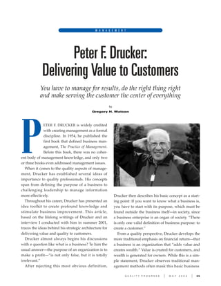 Q U A L I T Y P R O G R E S S I M A Y 2 0 0 2 I 55
Peter F. Drucker:
Delivering Value to Customers
You have to manage for results, do the right thing right
and make serving the customer the center of everything
by
Gregory H. Watson
M A N A G E M E N T
ETER F. DRUCKER is widely credited
with creating management as a formal
discipline. In 1954, he published the
first book that defined business man-
agement, The Practice of Management.
Before this book, there was no coher-
ent body of management knowledge, and only two
or three books even addressed management issues.
When it comes to the quality aspects of manage-
ment, Drucker has established several ideas of
importance to quality professionals. His concepts
span from defining the purpose of a business to
challenging leadership to manage information
more effectively.
Throughout his career, Drucker has presented an
idea toolkit to create profound knowledge and
stimulate business improvement. This article,
based on the lifelong writings of Drucker and an
interview I conducted with him in summer 2001,
traces the ideas behind his strategic architecture for
delivering value and quality to customers.
Drucker almost always begins his discussions
with a question like what is a business? To him the
usual answer—the purpose of an organization is to
make a profit—“is not only false, but it is totally
irrelevant.”
After rejecting this most obvious definition,
Drucker then describes his basic concept as a start-
ing point: If you want to know what a business is,
you have to start with its purpose, which must be
found outside the business itself—in society, since
a business enterprise is an organ of society. “There
is only one valid definition of business purpose: to
create a customer.”
From a quality perspective, Drucker develops the
more traditional emphasis on financial return—that
a business is an organization that “adds value and
creates wealth.” Value is created for customers, and
wealth is generated for owners. While this is a sim-
ple statement, Drucker observes traditional man-
agement methods often mask this basic business
P
 