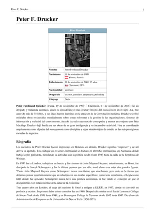 Peter F. Drucker 1
Peter F. Drucker
Peter Drucker
Nombre Peter Ferdinand Drucker
Nacimiento 19 de noviembre de 1909
Vienna, Austria
Fallecimiento 11 de noviembre de 2005, 95 años
Claremont, EUA
Nacionalidad austríaco
Ocupación escritor, consultor, empresario, periodista
Cónyuge Doris
Peter Ferdinand Drucker (Viena, 19 de noviembre de 1909 – Claremont, 11 de noviembre de 2005) fue un
abogado y tratadista austríaco, quien es considerado el más grande filósofo del management en el siglo XX. Fue
autor de más de 35 libros, y sus ideas fueron decisivas en la creación de la Corporación moderna. Drucker escribió
múltiples obras reconocidas mundialmente sobre temas referentes a la gestión de las organizaciones, sistemas de
información y sociedad del conocimiento, área de la cual es reconocido como padre y mentor en conjunto con Fritz
Machlup. Drucker dejó huella en sus obras de su gran inteligencia y su incansable actividad. Hoy es considerado
ampliamente como el padre del management como disciplina y sigue siendo objeto de estudio en las más prestigiosas
escuelas de negocios.
Biografía
Los ancestros de Peter Drucker fueron impresores en Holanda; en alemán, Drucker significa "impresor" y de ahí
deriva su apellido. Tras trabajar en el sector empresarial se doctoró en Derecho Internacional en Alemania, donde
trabajó como periodista, mezclando su actividad con la política desde el año 1920 hasta la caída de la República de
Weimar.
En 1933 fue a Londres, trabajó en un banco, y fue alumno de John Maynard Keynes; anteriormente, en Bonn, fue
discípulo de Joseph Schumpeter y fue la última persona que, en vida, tomó clases con estas dos grandes figuras.
“Tanto John Maynard Keynes como Schumpeter tienen muchísimo que enseñarnos, pero más en la forma que
debemos pensar económicamente que en relación con sus teorías específicas: como tesis económica, el keynesismo
falló donde fue aplicado; Schumpeter nunca tuvo una política económica, sí fue válido el concepto de que el
desequilibrio es el estado normal de la salud de la economía.”
Tras cuatro años en Londres, el auge del nazismo lo forzó a emigrar a EE.UU. en 1937, donde se convirtió en
profesor y escritor. Su primera labor como consultor fue en 1940. Después de enseñar en el Sarah Lawrence College
de Nueva York desde 1939 hasta 1949, y en Bennington College de Vermont desde 1942 hasta 1947. Dio clases de
Administración de Empresas en la Universidad de Nueva York (1950-1971).
 