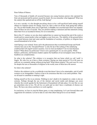Peter Fabian of Ottawa

Tens of thousands of deaths all occurred because one young business person who operated his
fruit cart protested and his protest caused his death. Do you remember what happened? What was
the catalyst that sparked and set off the Arab Spring?

It is not a suicide; it is the thought provoking choice to be a self-sacrificial lamb setting oneself
aflame in a hopeless desire for change. Facts are, that is what set off the Arab spring that selfless
act. The act that Gandhi chose not to fight back, as Buddha was crucified and Christ was impaled.
None of these are acts of suicide. They are protests making a statement and that statement costing
them their lives as recorded in history for us to remember.

But in this 21st century we are also short-sighted that we cannot see beyond the end of the week or
month and we cannot predict what can happen a year from now. The stability of the ground below
us is mired between mud and water and the foundation of societies, of politics or religions have
caused humankind to be in fear.

Arab Spring is not isolated. Some call it the phenomenon that overwhelmed Europe and North
America last year as the ‘Occupied Protest’ is only the tip of the iceberg of the underlying
condition that will engulf western societies. Can we trust our bankers? Can we trust business
leaders? What about our politicians? Trust is not a granted gift. It is an earn quality. While
bankers, politicians, and business leaders capture the headlines of our newspapers none of those
headlines are complimentary.

So what is the solution? The solution is to recognize that our home which we call ‘earth’ is
fragile. We who live on it have a finite existence. During our short period of 70 or 80 years on
earth are we constantly taking without giving back? What about religion? The gods must be crazy
for despite the tens or thousands of religions in the world, none of them have the answer.

So what is the solution?

I believe the solution is to be a worldwide event that doesn’t have to be catastrophic, end of world
scenario or an Armageddon. I believe it has to be awareness that this is our entire problem. That
we all need to contribute to making it right.

Setting oneself on fire in an extreme. Walking to one’s death to be impaled on a stake is also an
extreme. Perhaps through the use of the internet and social media and dialogue can occur
whereby the overall agenda for the betterment of humankind will take place. It is not like we can
go somewhere else to live. We all live on earth and we don’t have a multitude of choices out
there. We have one choice and that is to work together.

In conclusion, we have to stop the blame game, to stop complaining. Let’s put forward ideas and
suggestions for solutions. Let not to take in vain what others had given us on our behalf.
 