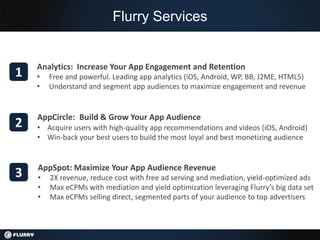 Flurry Services


    Analytics: Increase Your App Engagement and Retention
1   •   Free and powerful. Leading app analytics (iOS, Android, WP, BB, J2ME, HTML5)
    •   Understand and segment app audiences to maximize engagement and revenue


    AppCircle: Build & Grow Your App Audience
2   • Acquire users with high-quality app recommendations and videos (iOS, Android)
    • Win-back your best users to build the most loyal and best monetizing audience


    AppSpot: Maximize Your App Audience Revenue
3   •   2X revenue, reduce cost with free ad serving and mediation, yield-optimized ads
    •   Max eCPMs with mediation and yield optimization leveraging Flurry’s big data set
    •   Max eCPMs selling direct, segmented parts of your audience to top advertisers
 