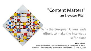 "Content Matters"
an Elevator Pitch
Why the European Union leads
efforts to make the Internet a
safer place
Peter Fatelnig
Minister Counsellor, Digital Economy Policy, EU Delegation to the US
European Entrepreneurship & Innovation - Stanford ME421 - Feb 25, 2019
 