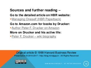 M A N A G I N G O N E S E L F – B Y P E T E R D R U C K E R 10
Sources and further reading –
Go to the detailed article on HBR website:
Managing Oneself (HBR Paperback)
Go to Amazon.com for books by Drucker:
Author Peter F. Drucker on Amazon
More on Drucker and his active life:
Peter F. Drucker – wiki biography
Original article © 1999 Harvard Business Review
Presentation © 2010-2017 - http://blog.mindgap.in - All Rights Reserved
 