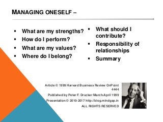 MANAGING ONESELF –
Article © 1999 Harvard Business Review OnPoint
4444
Published by Peter F. Drucker March-April 1999
M A N A G I N G O N E S E L F – B Y P E T E R F D R U C K E R 2
 What are my strengths?
 How do I perform?
 What are my values?
 Where do I belong?
 What should I
contribute?
 Responsibility of
relationships
 Summary
Presentation © 2010-2017 http://blog.mindgap.in
ALL RIGHTS RESERVED
 