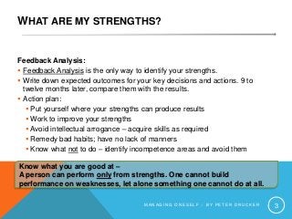WHAT ARE MY STRENGTHS?
Feedback Analysis:
 Feedback Analysis is the only way to identify your strengths.
 Write down expected outcomes for your key decisions and actions. 9 to
twelve months later, compare them with the results.
 Action plan:
 Put yourself where your strengths can produce results
 Work to improve your strengths
 Avoid intellectual arrogance – acquire skills as required
 Remedy bad habits; have no lack of manners
 Know what not to do – identify incompetence areas and avoid them
M A N A G I N G O N E S E L F – B Y P E T E R D R U C K E R 3
Know what you are good at –
A person can perform only from strengths. One cannot build
performance on weaknesses, let alone something one cannot do at all.
 