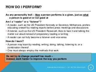 HOW DO I PERFORM?
As any personality trait – How a person performs is a given, just as what
a person is good at or not good at
Am I a “reader” or a “listener”?
 A reader, such as the US President Kennedy or Secretory McNamara, prefers
educating oneself by reading reports before press meetings and discussions
 A listener, such as the US President Roosevelt, likes to face it and talking the
matter out aloud instead of preparatory reading or writing
 A reader can not fully become a listener–and vice versa
How do I learn?
 A person may learn by reading, writing, doing, talking, listening to, or a
combination thereof
 One must always employ the methods that work
M A N A G I N G O N E S E L F – B Y P E T E R D R U C K E R 4
Do not try to change yourself too much –
instead, work harder to improve the way you perform
 
