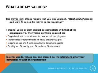 WHAT ARE MY VALUES?
The mirror test: Ethics require that you ask yourself, “What kind of person
do I want to see in the mirror in the morning?”
Personal value system should be compatible with that of the
organization’s. The typical conflicts to avoid are:
 Organization’s commitment to new vs. old employees
 Incremental improvements or risky breakthroughs
 Emphasis on short-term results vs. long-term goals
 Quality vs. Quantity, and Growth vs. Sustenance
M A N A G I N G O N E S E L F – B Y P E T E R D R U C K E R 5
In other words, values are, and should be, the ultimate test for your
compatibility with an organization
 